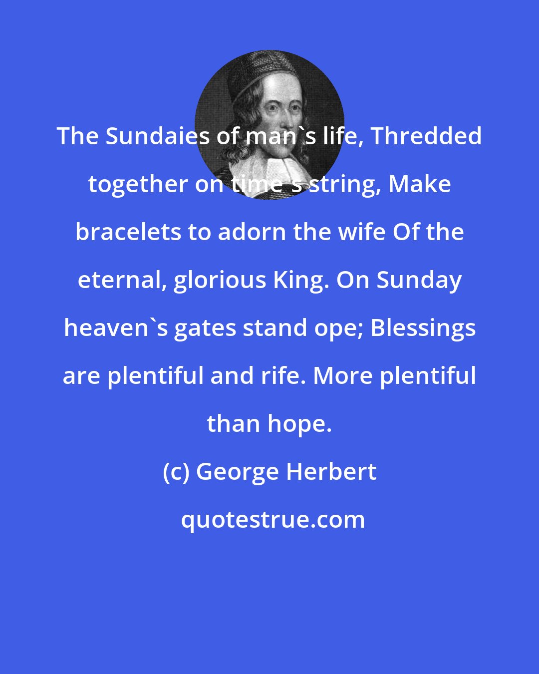 George Herbert: The Sundaies of man's life, Thredded together on time's string, Make bracelets to adorn the wife Of the eternal, glorious King. On Sunday heaven's gates stand ope; Blessings are plentiful and rife. More plentiful than hope.