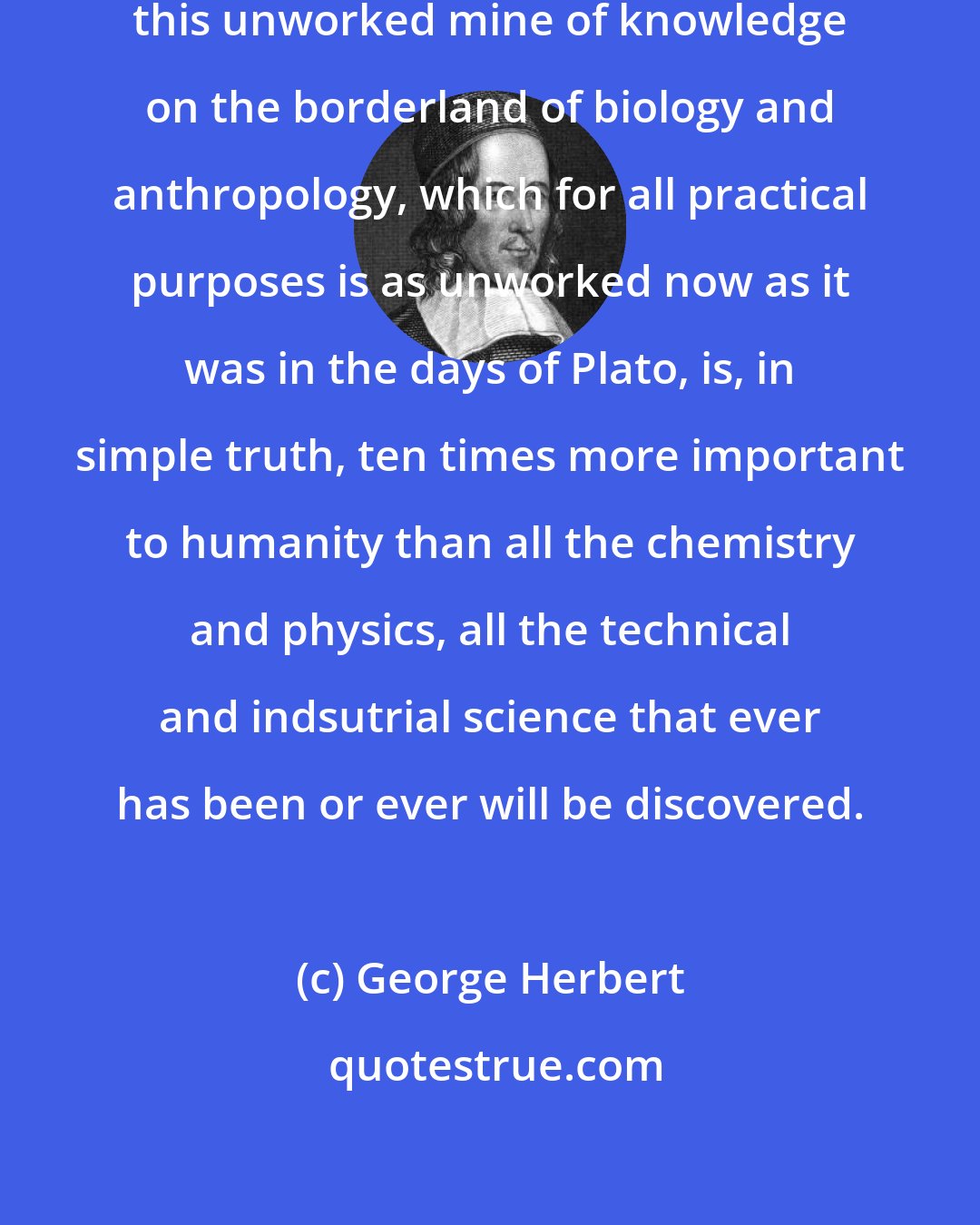 George Herbert: This missing science of heredity, this unworked mine of knowledge on the borderland of biology and anthropology, which for all practical purposes is as unworked now as it was in the days of Plato, is, in simple truth, ten times more important to humanity than all the chemistry and physics, all the technical and indsutrial science that ever has been or ever will be discovered.