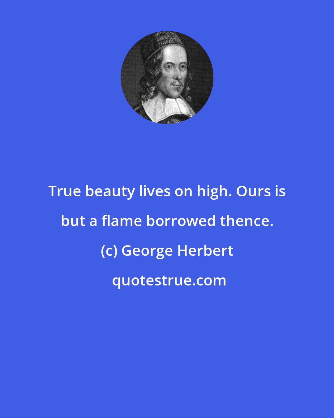 George Herbert: True beauty lives on high. Ours is but a flame borrowed thence.