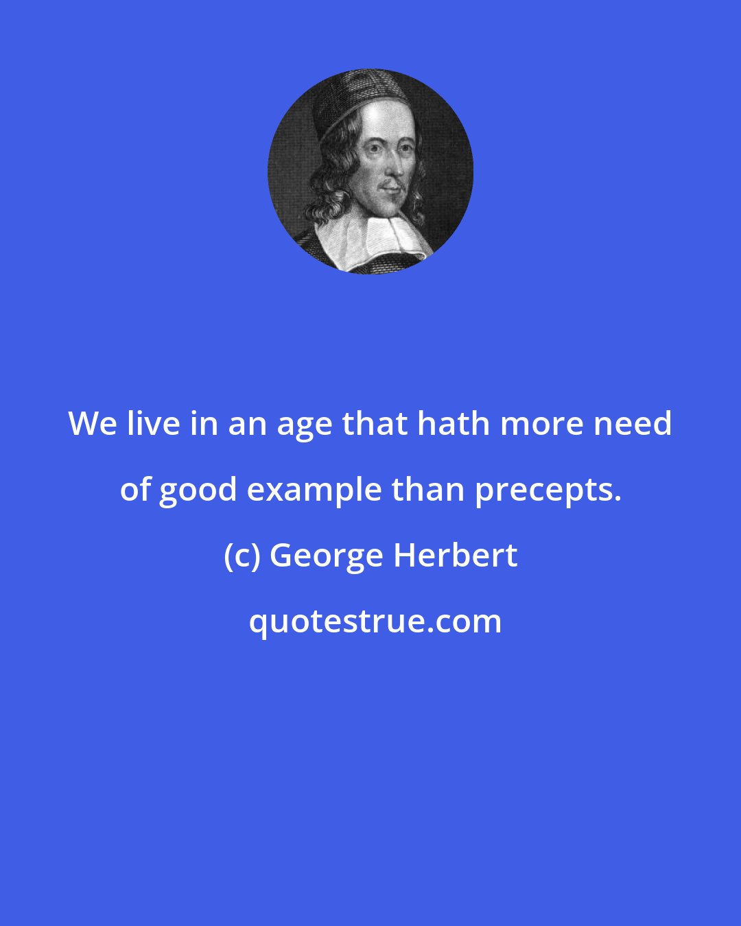 George Herbert: We live in an age that hath more need of good example than precepts.