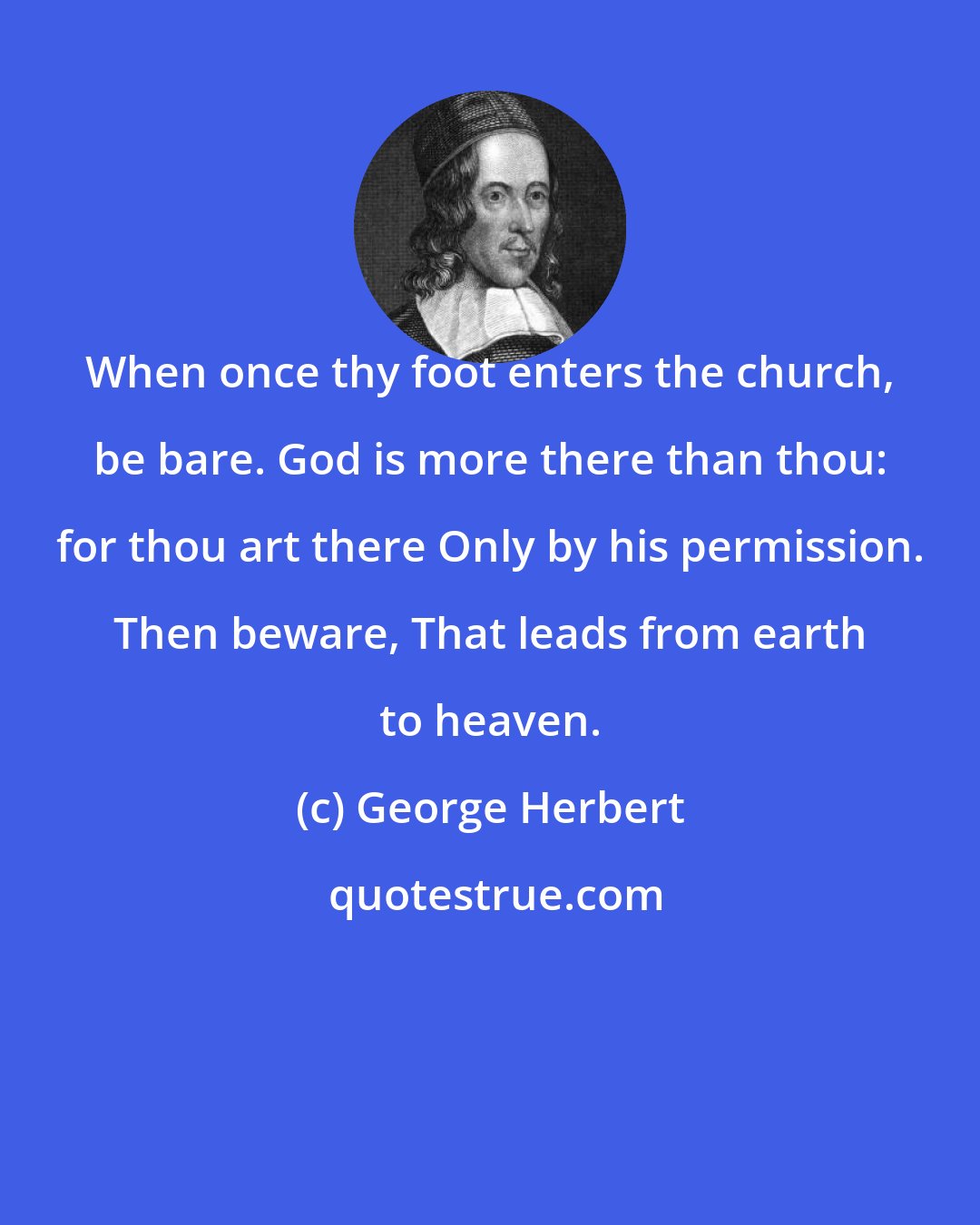 George Herbert: When once thy foot enters the church, be bare. God is more there than thou: for thou art there Only by his permission. Then beware, That leads from earth to heaven.