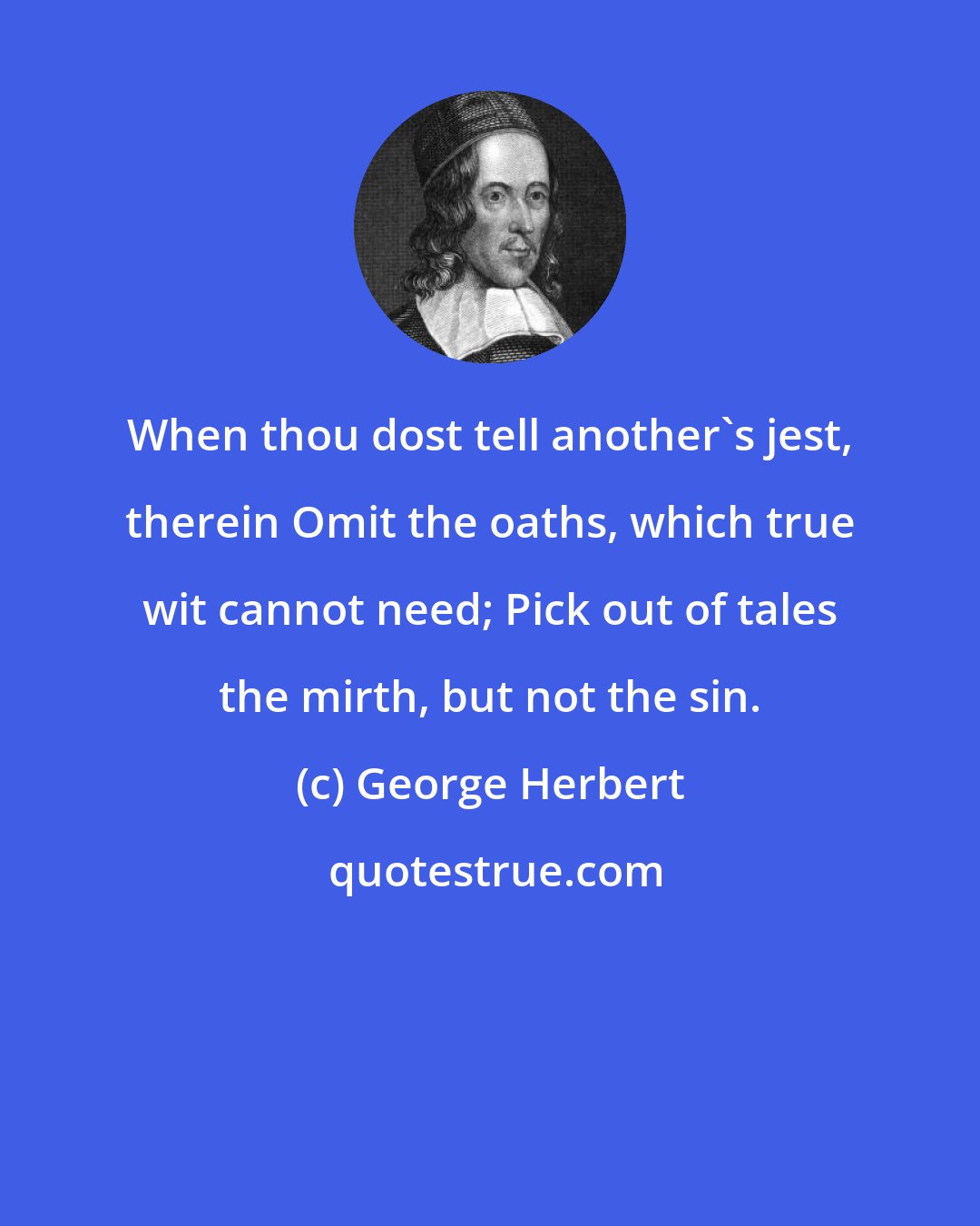 George Herbert: When thou dost tell another's jest, therein Omit the oaths, which true wit cannot need; Pick out of tales the mirth, but not the sin.