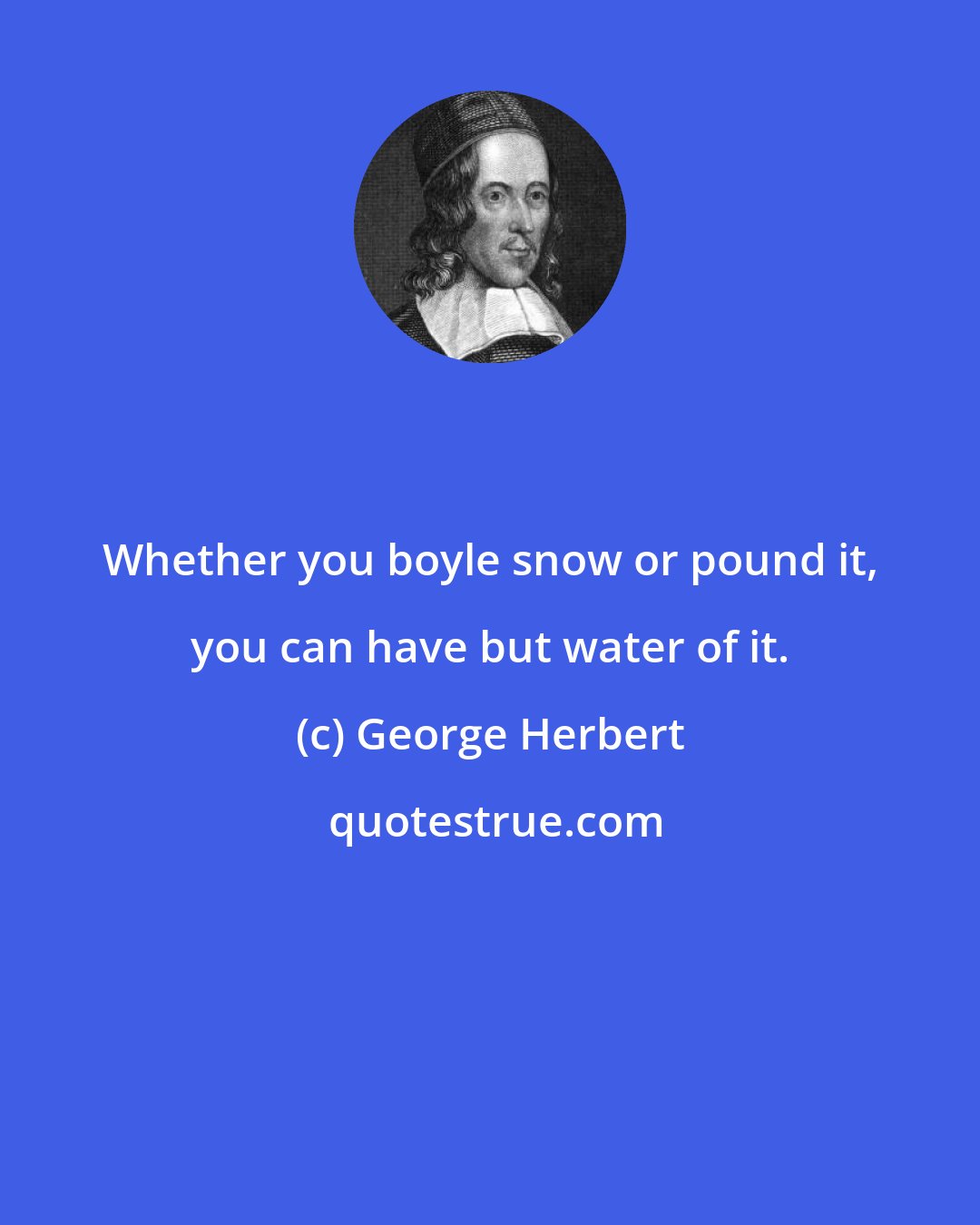 George Herbert: Whether you boyle snow or pound it, you can have but water of it.