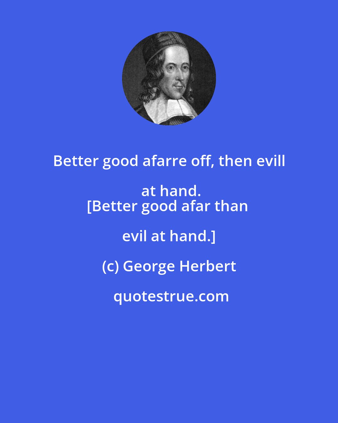 George Herbert: Better good afarre off, then evill at hand.
[Better good afar than evil at hand.]
