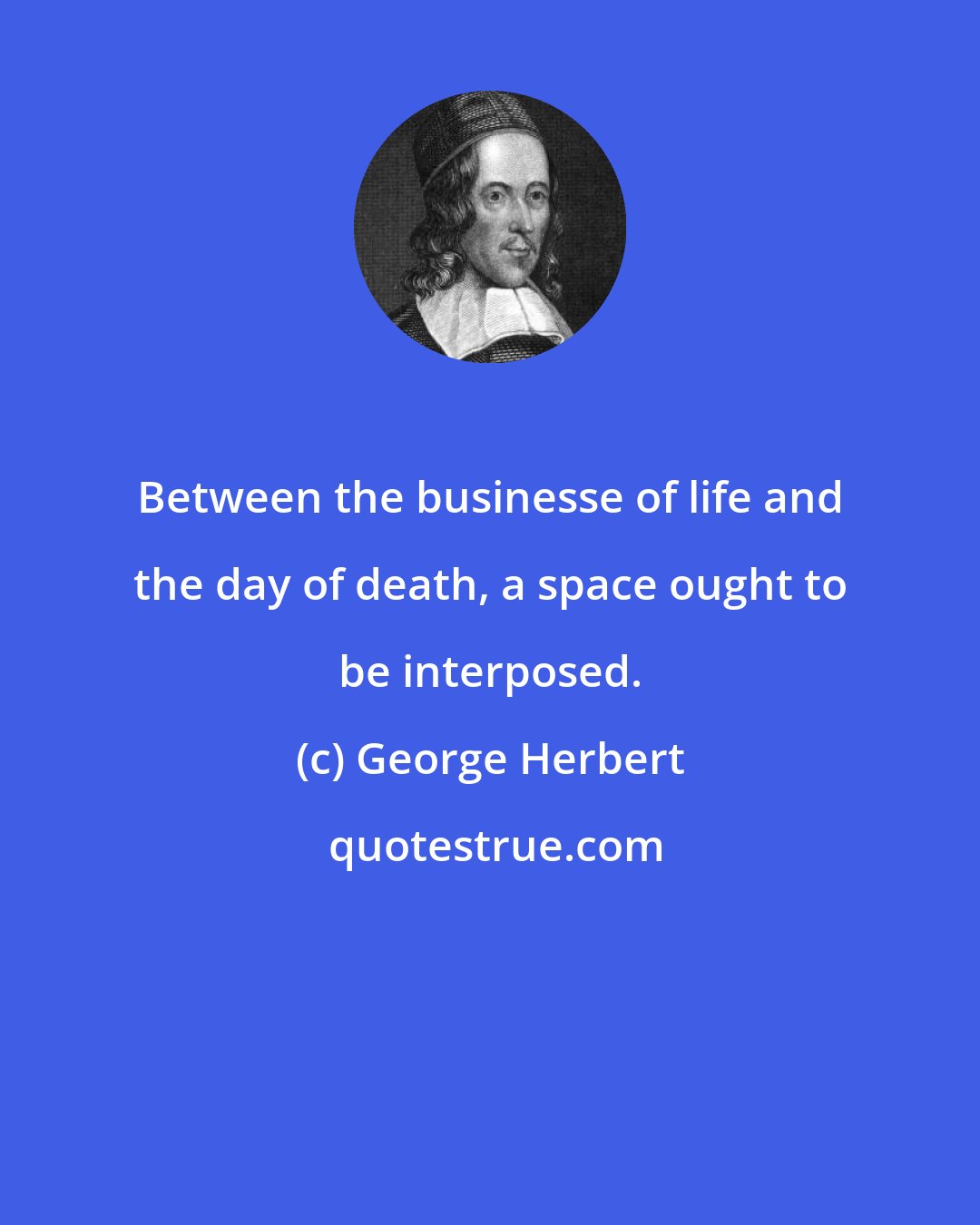 George Herbert: Between the businesse of life and the day of death, a space ought to be interposed.