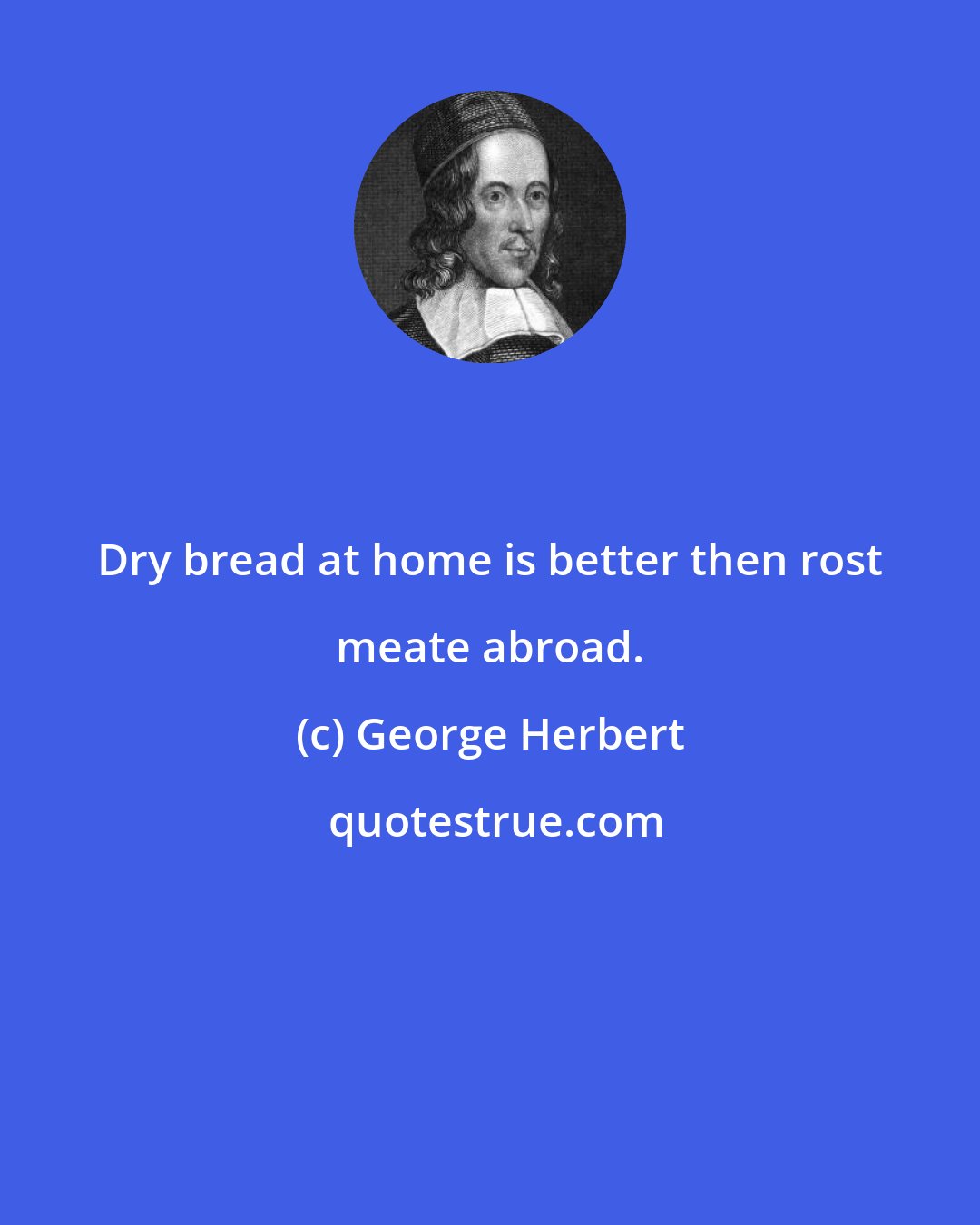 George Herbert: Dry bread at home is better then rost meate abroad.