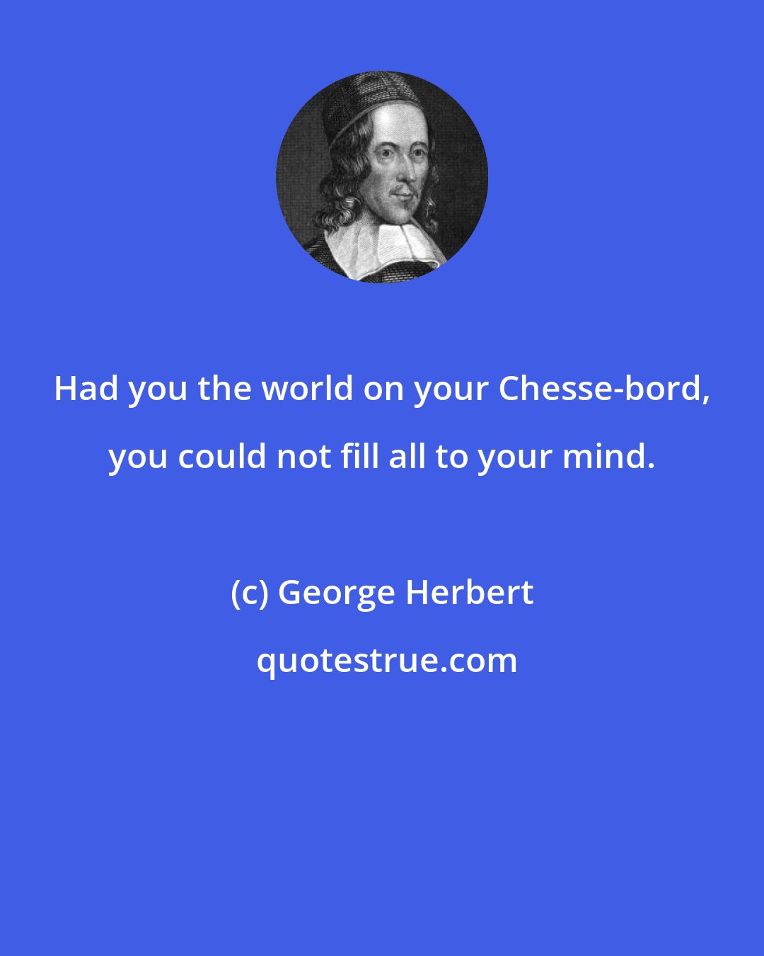 George Herbert: Had you the world on your Chesse-bord, you could not fill all to your mind.