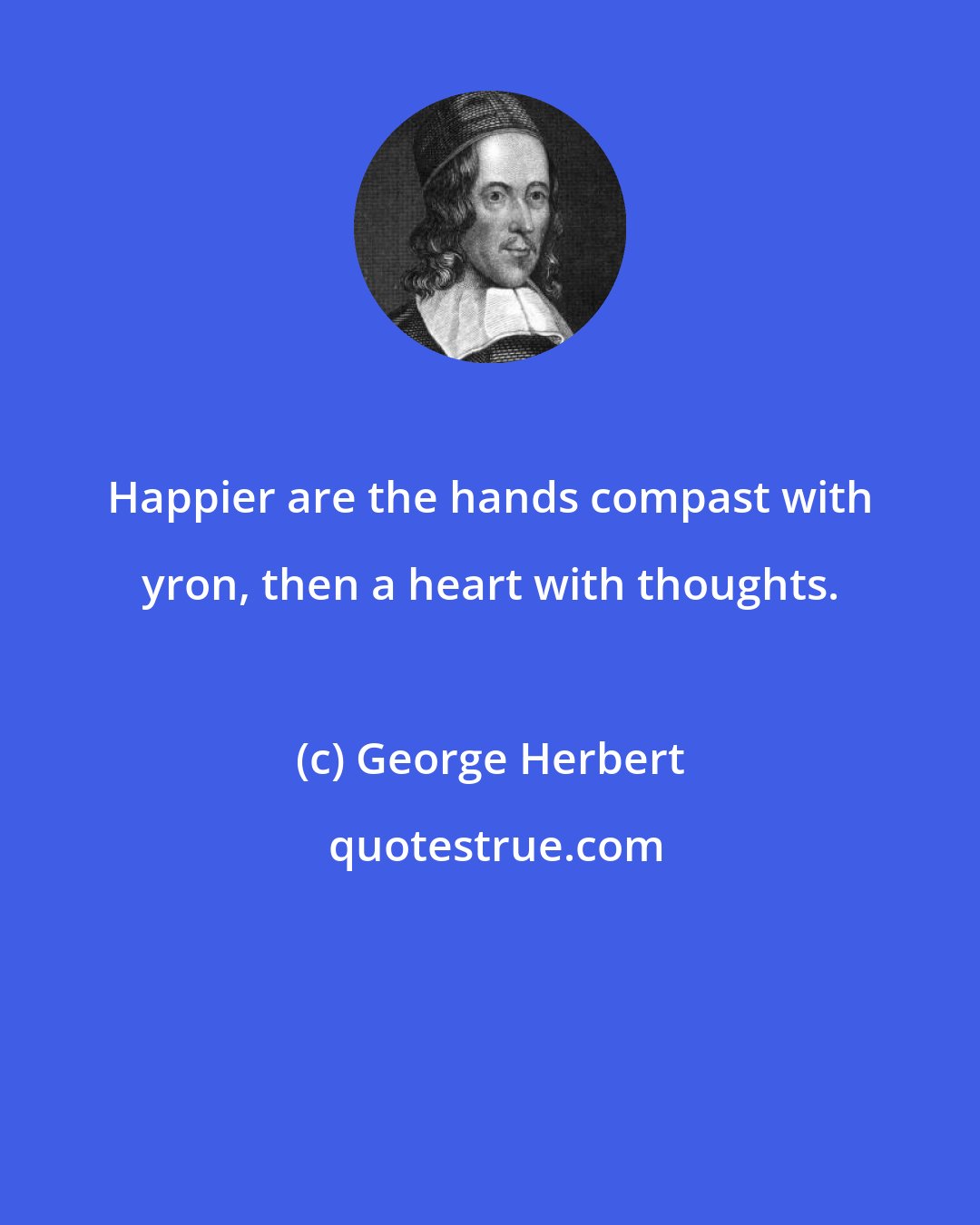 George Herbert: Happier are the hands compast with yron, then a heart with thoughts.