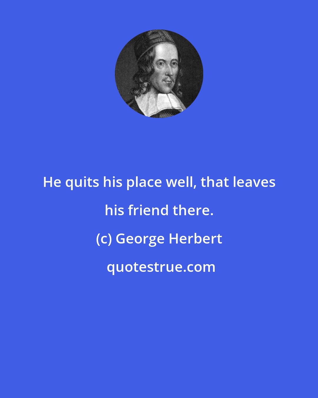 George Herbert: He quits his place well, that leaves his friend there.