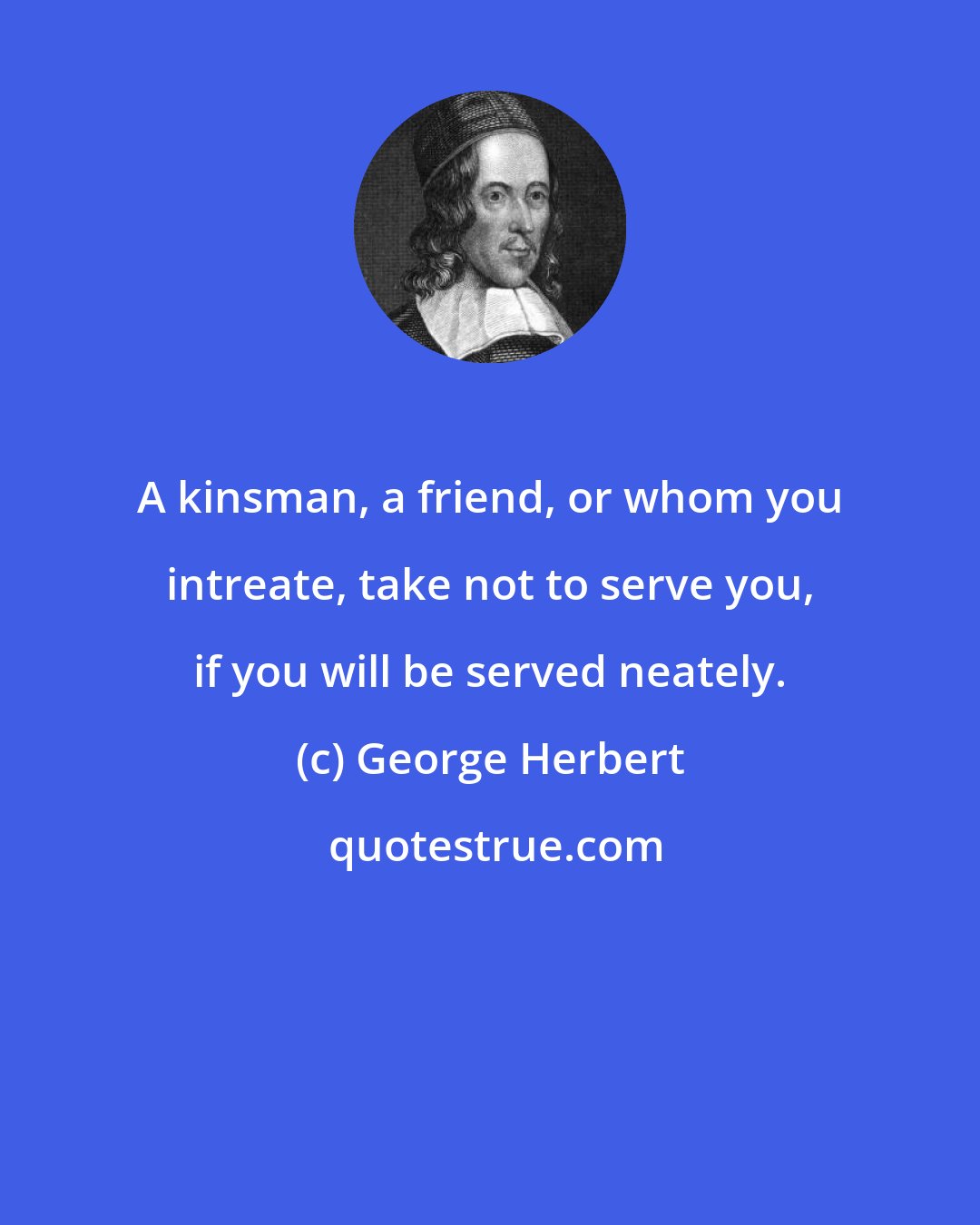 George Herbert: A kinsman, a friend, or whom you intreate, take not to serve you, if you will be served neately.