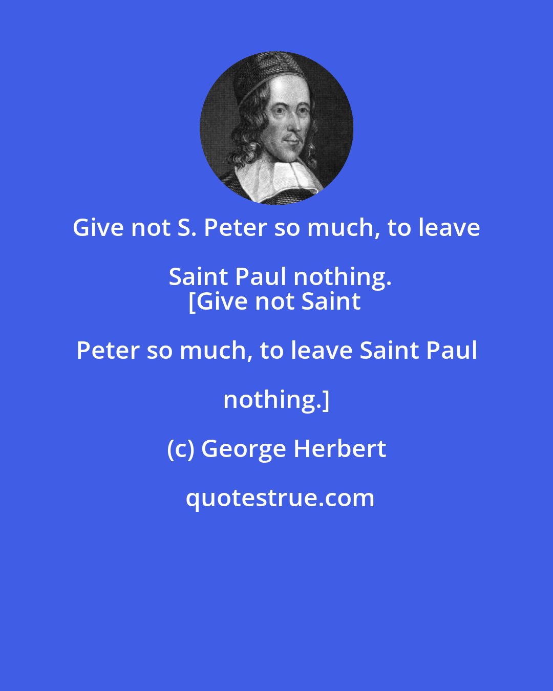 George Herbert: Give not S. Peter so much, to leave Saint Paul nothing.
[Give not Saint Peter so much, to leave Saint Paul nothing.]