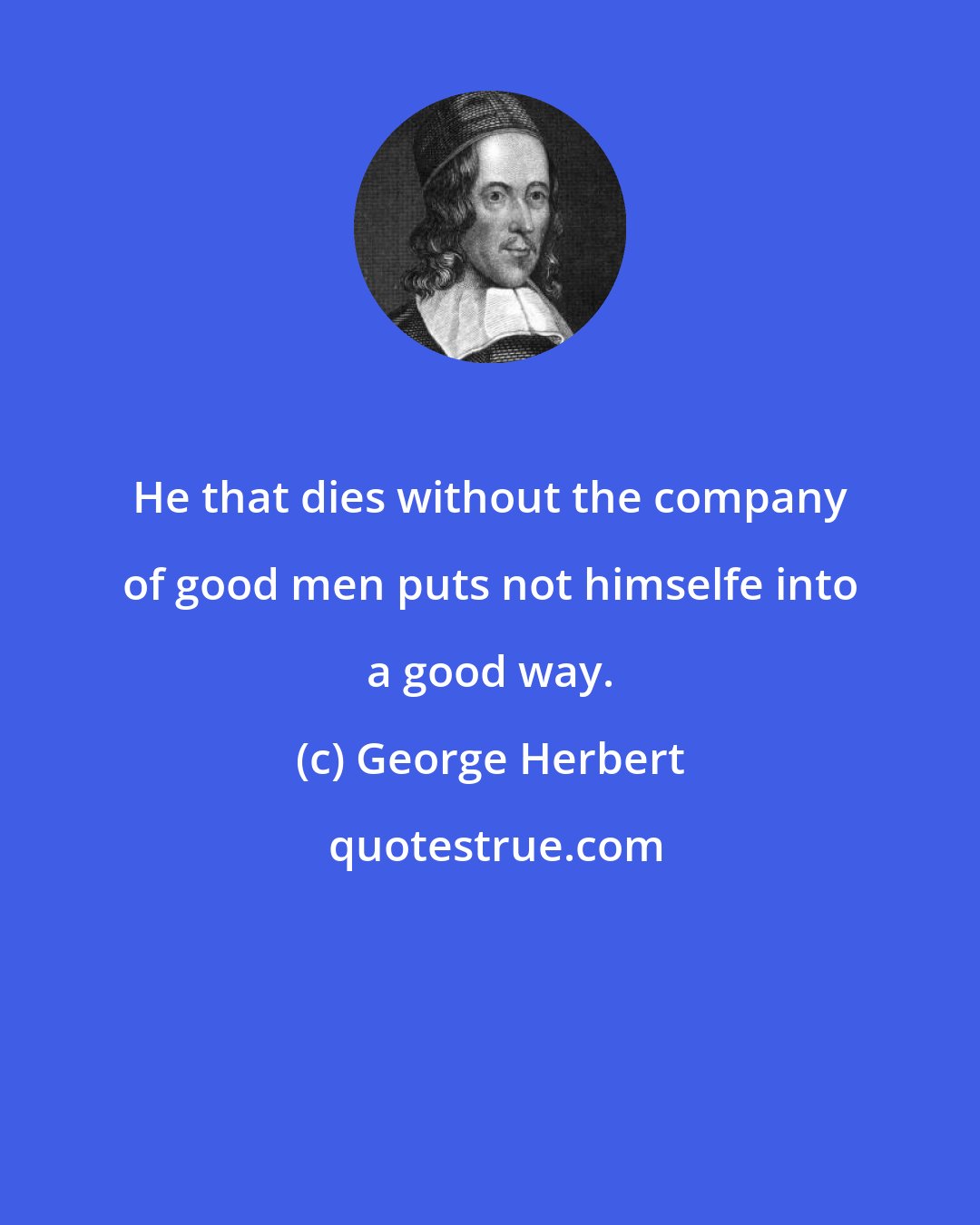 George Herbert: He that dies without the company of good men puts not himselfe into a good way.