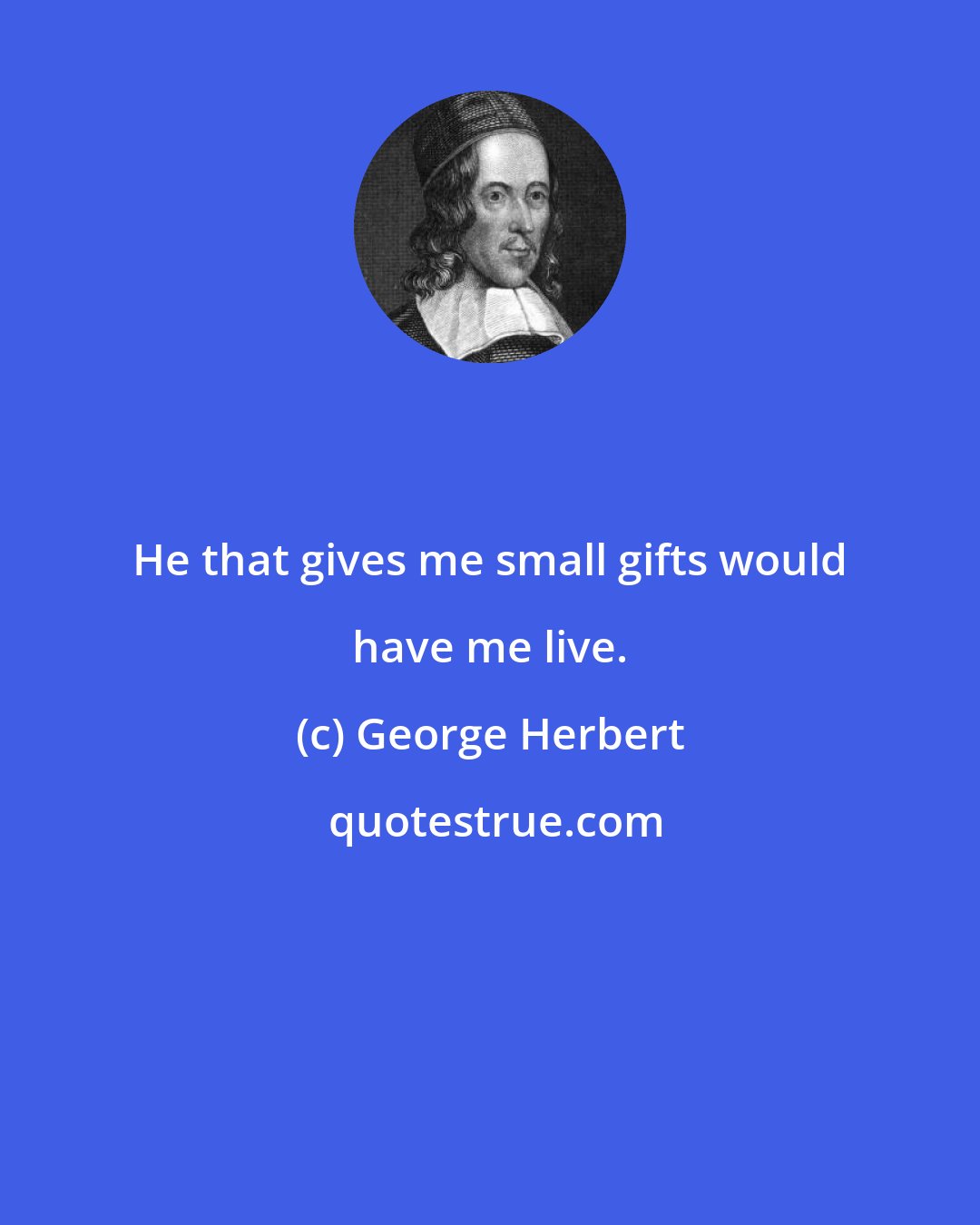 George Herbert: He that gives me small gifts would have me live.