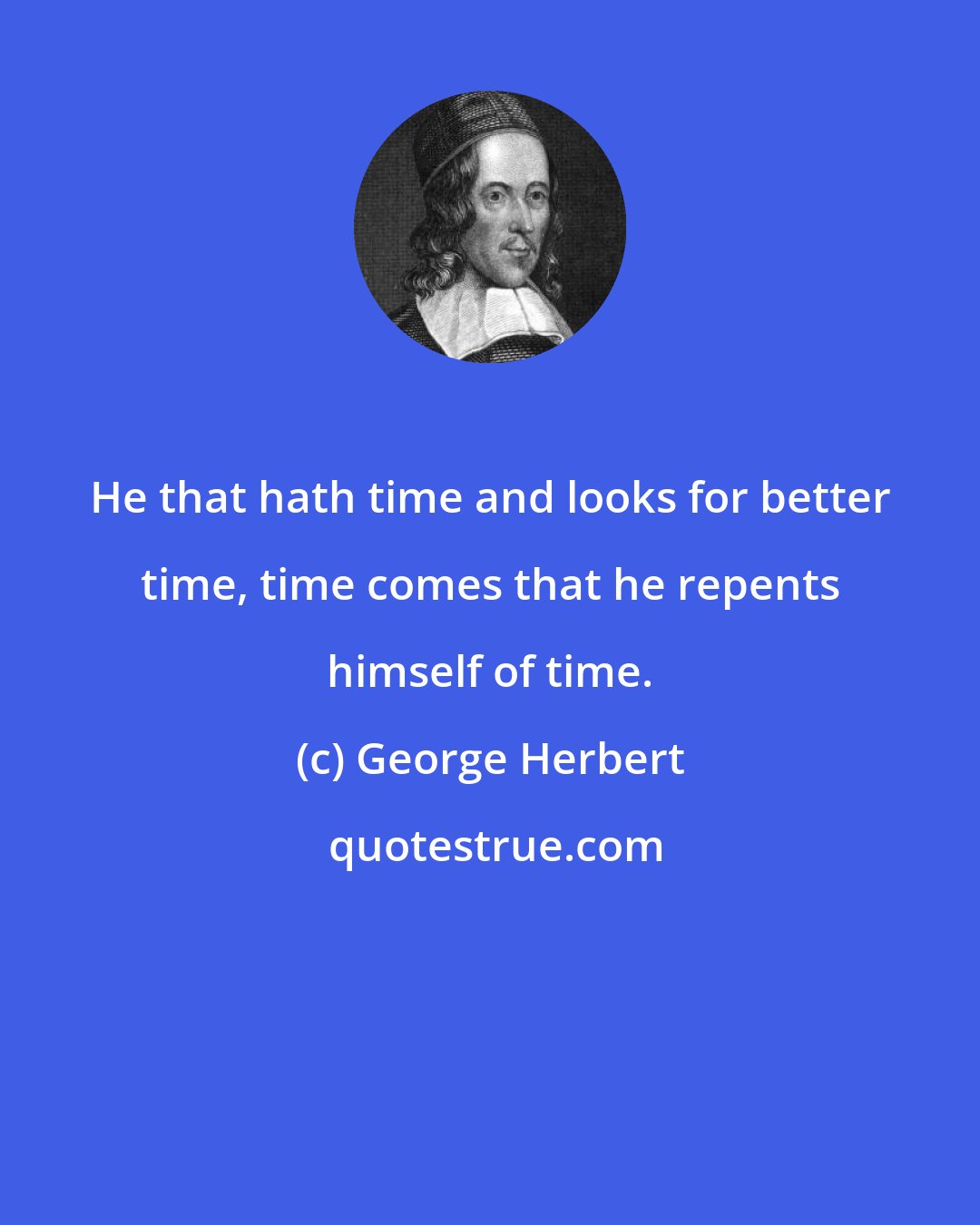 George Herbert: He that hath time and looks for better time, time comes that he repents himself of time.