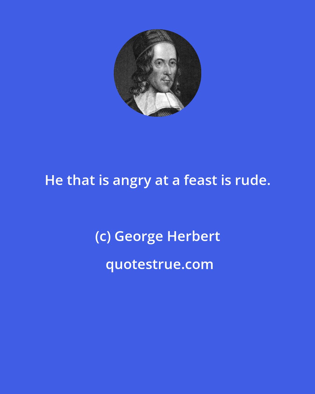 George Herbert: He that is angry at a feast is rude.