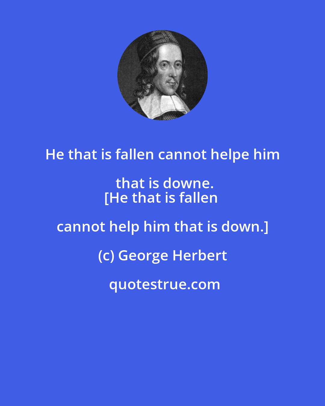 George Herbert: He that is fallen cannot helpe him that is downe.
[He that is fallen cannot help him that is down.]