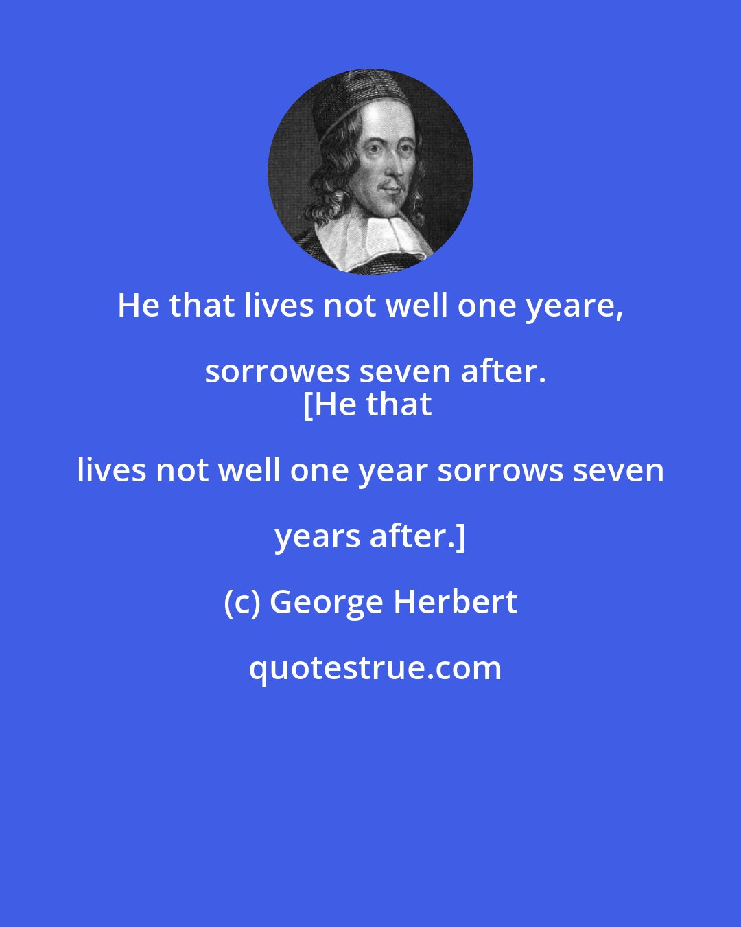 George Herbert: He that lives not well one yeare, sorrowes seven after.
[He that lives not well one year sorrows seven years after.]