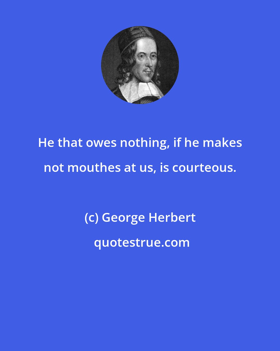 George Herbert: He that owes nothing, if he makes not mouthes at us, is courteous.