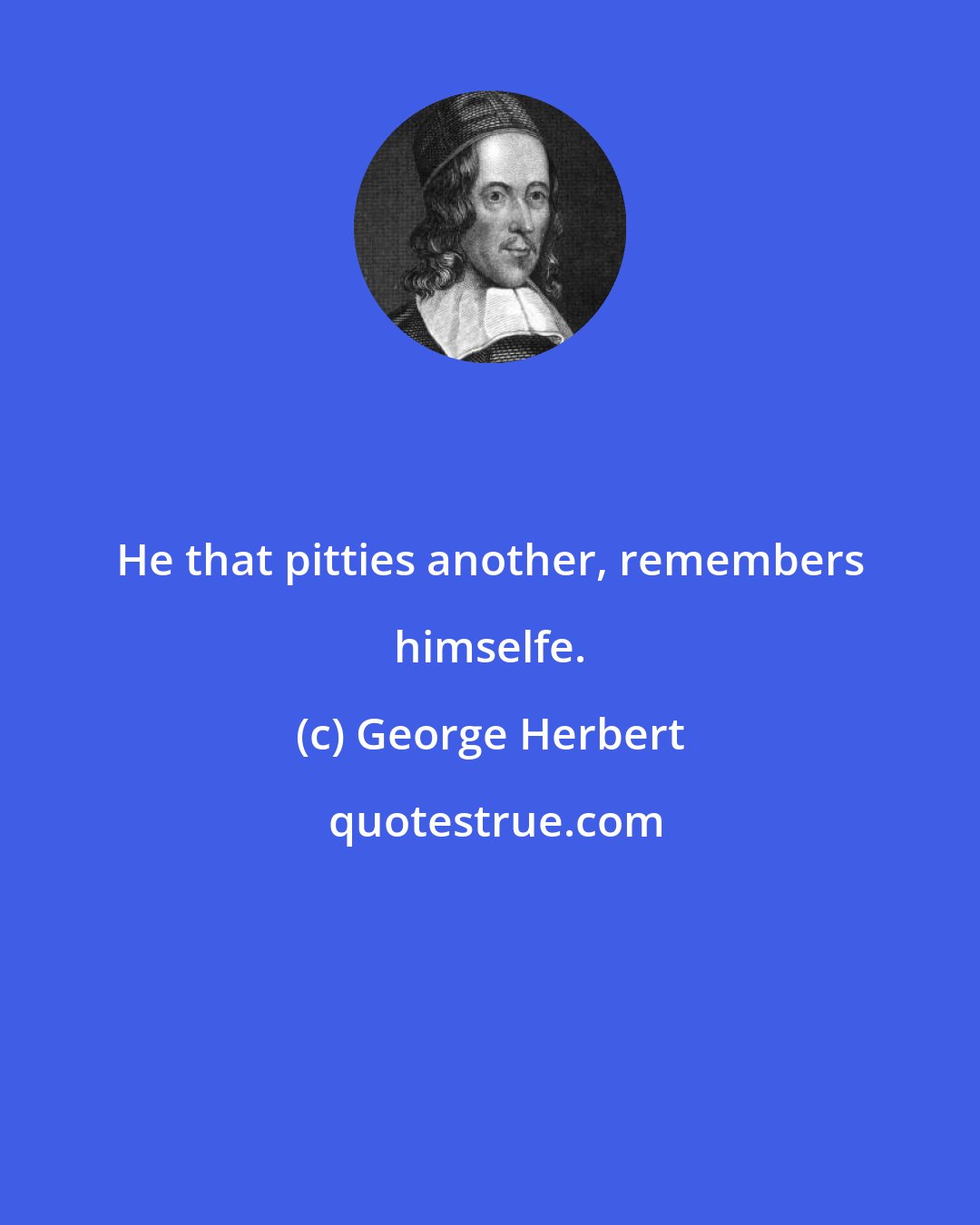 George Herbert: He that pitties another, remembers himselfe.