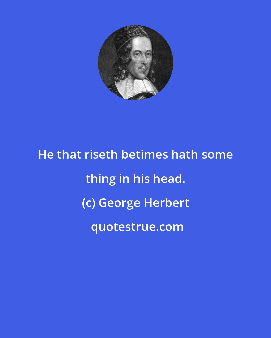 George Herbert: He that riseth betimes hath some thing in his head.