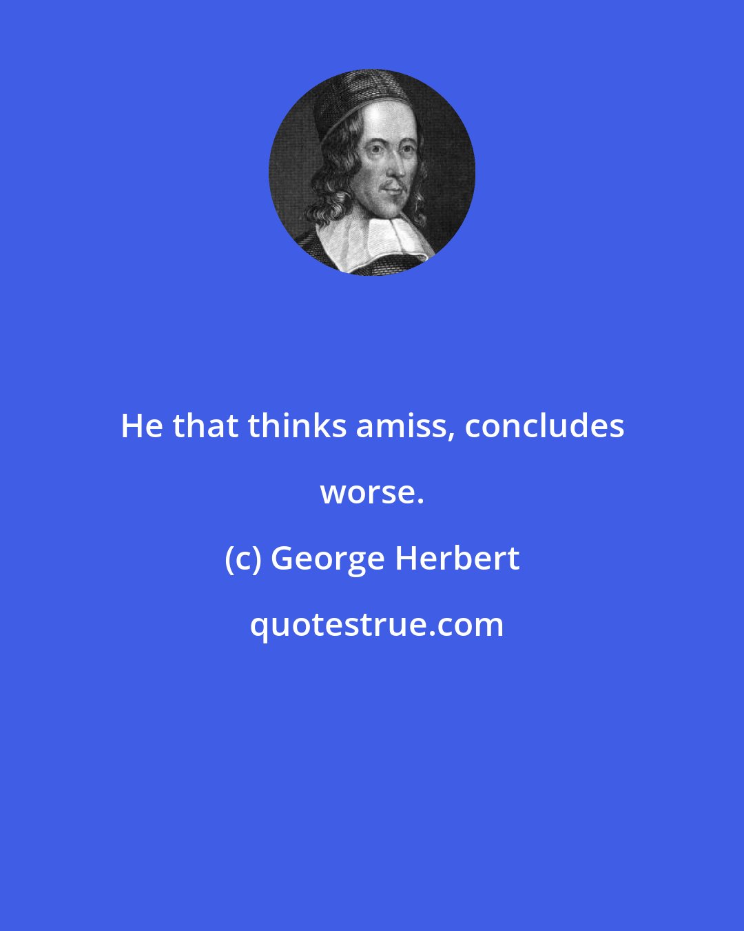 George Herbert: He that thinks amiss, concludes worse.