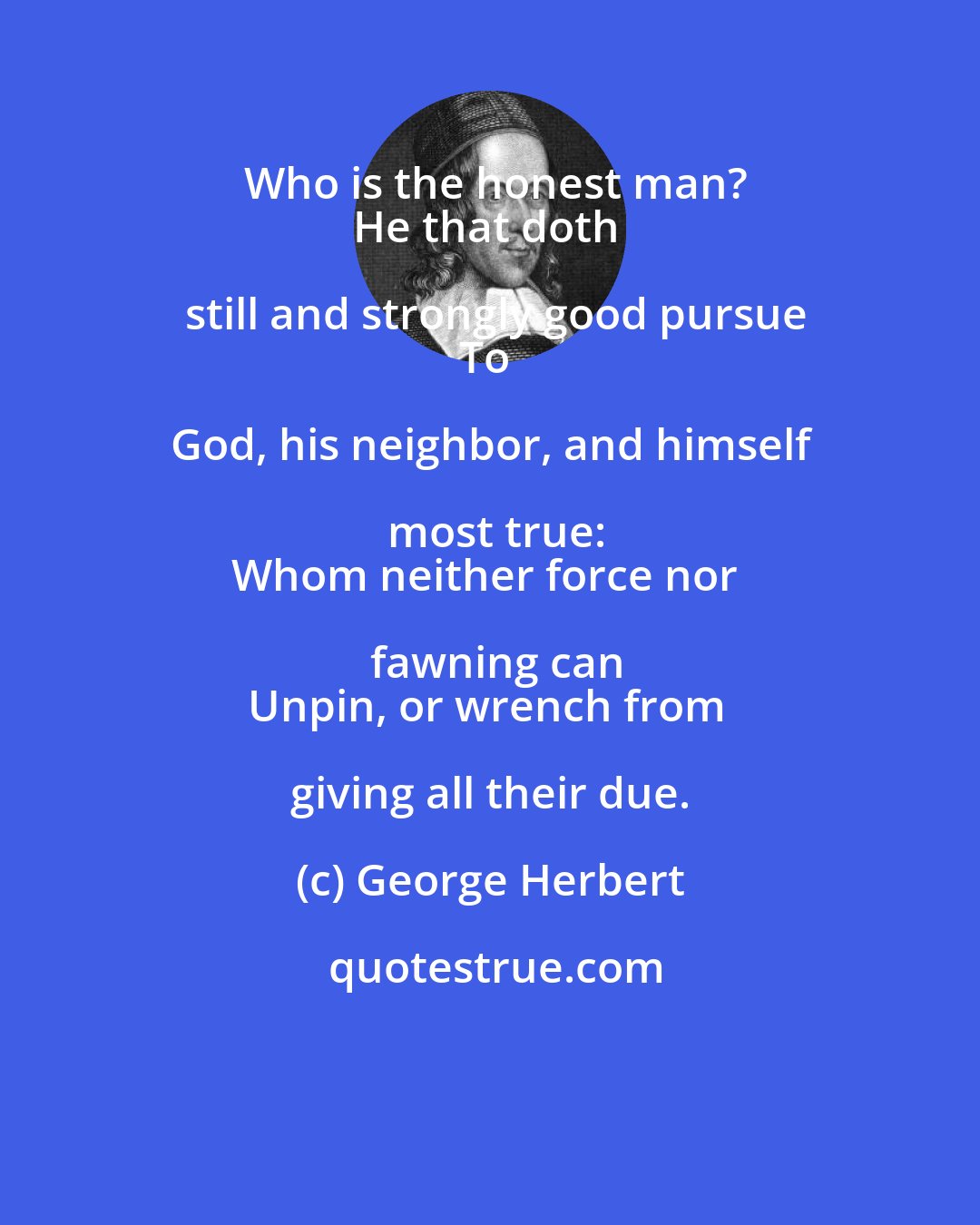 George Herbert: Who is the honest man?
He that doth still and strongly good pursue
To God, his neighbor, and himself most true:
Whom neither force nor fawning can
Unpin, or wrench from giving all their due.