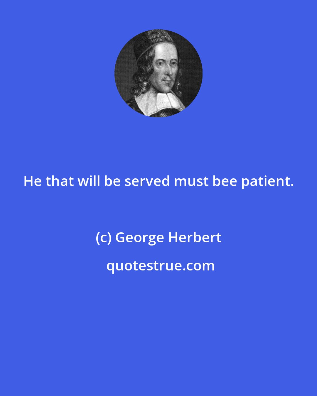 George Herbert: He that will be served must bee patient.