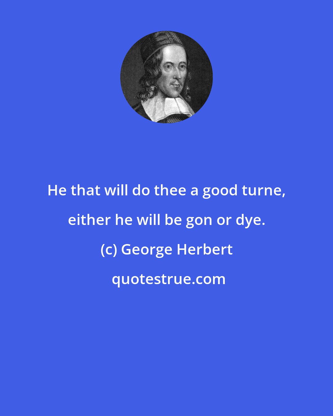 George Herbert: He that will do thee a good turne, either he will be gon or dye.