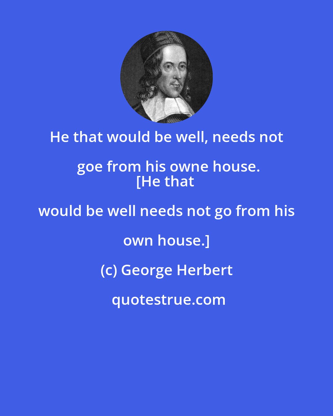 George Herbert: He that would be well, needs not goe from his owne house.
[He that would be well needs not go from his own house.]