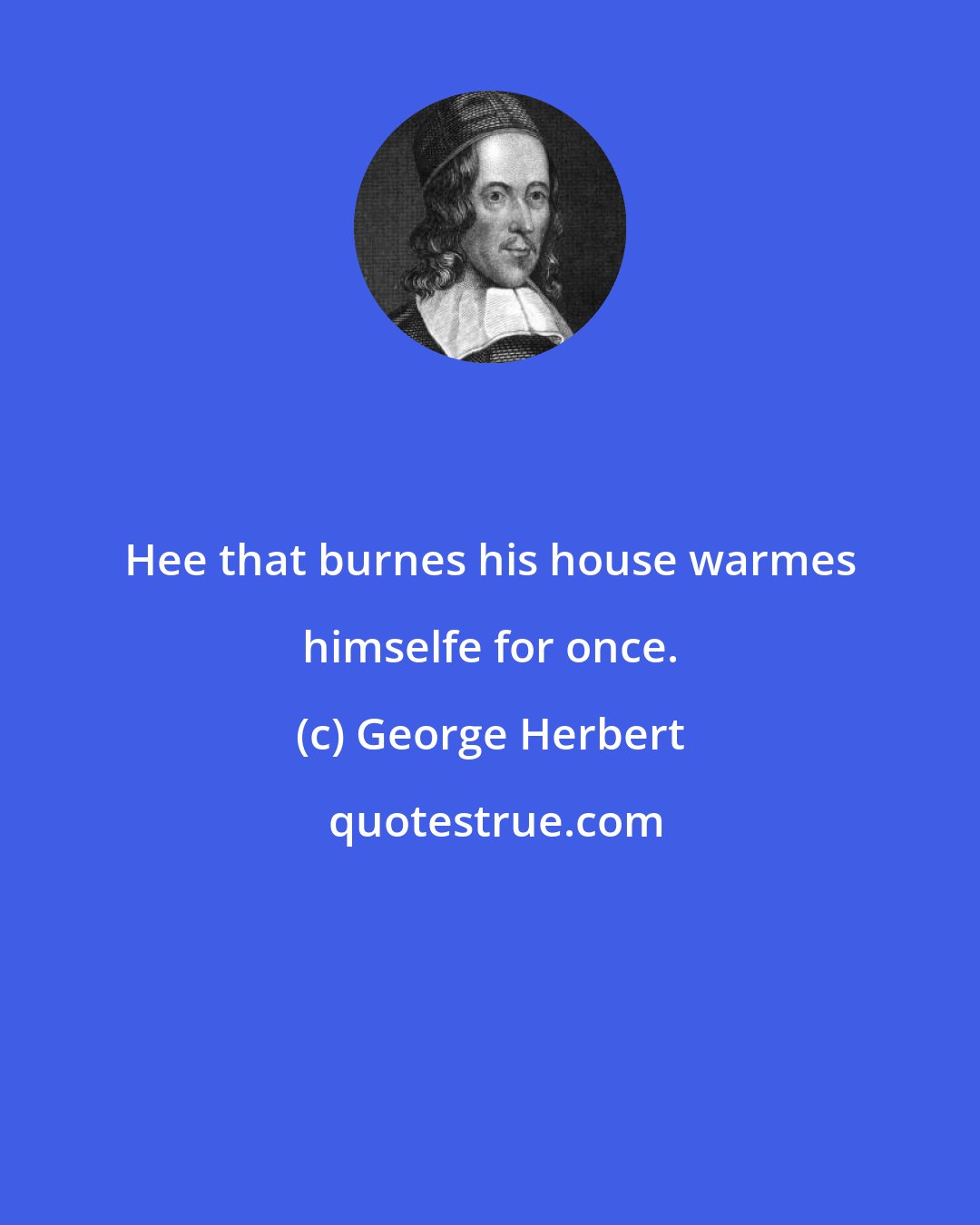 George Herbert: Hee that burnes his house warmes himselfe for once.