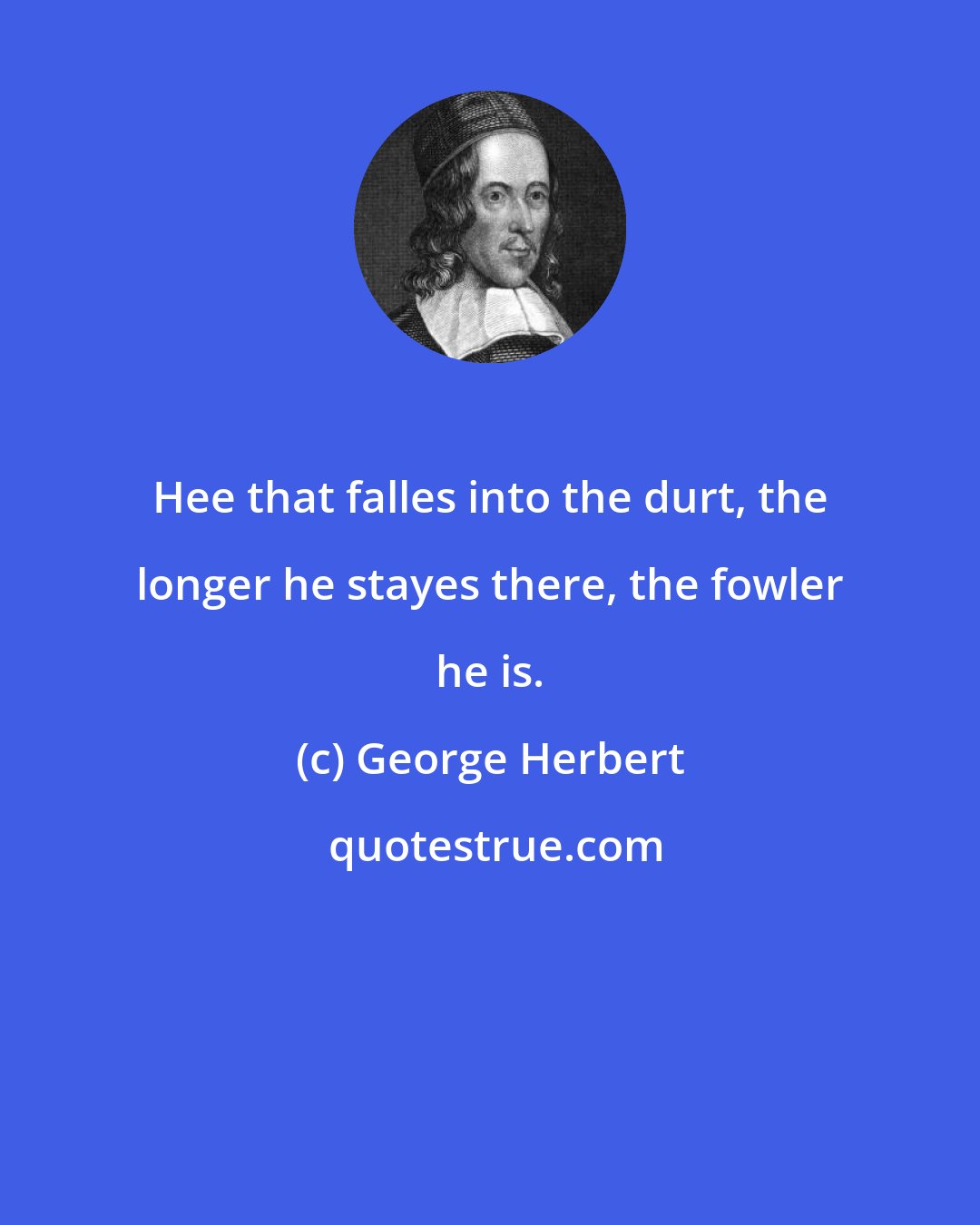 George Herbert: Hee that falles into the durt, the longer he stayes there, the fowler he is.