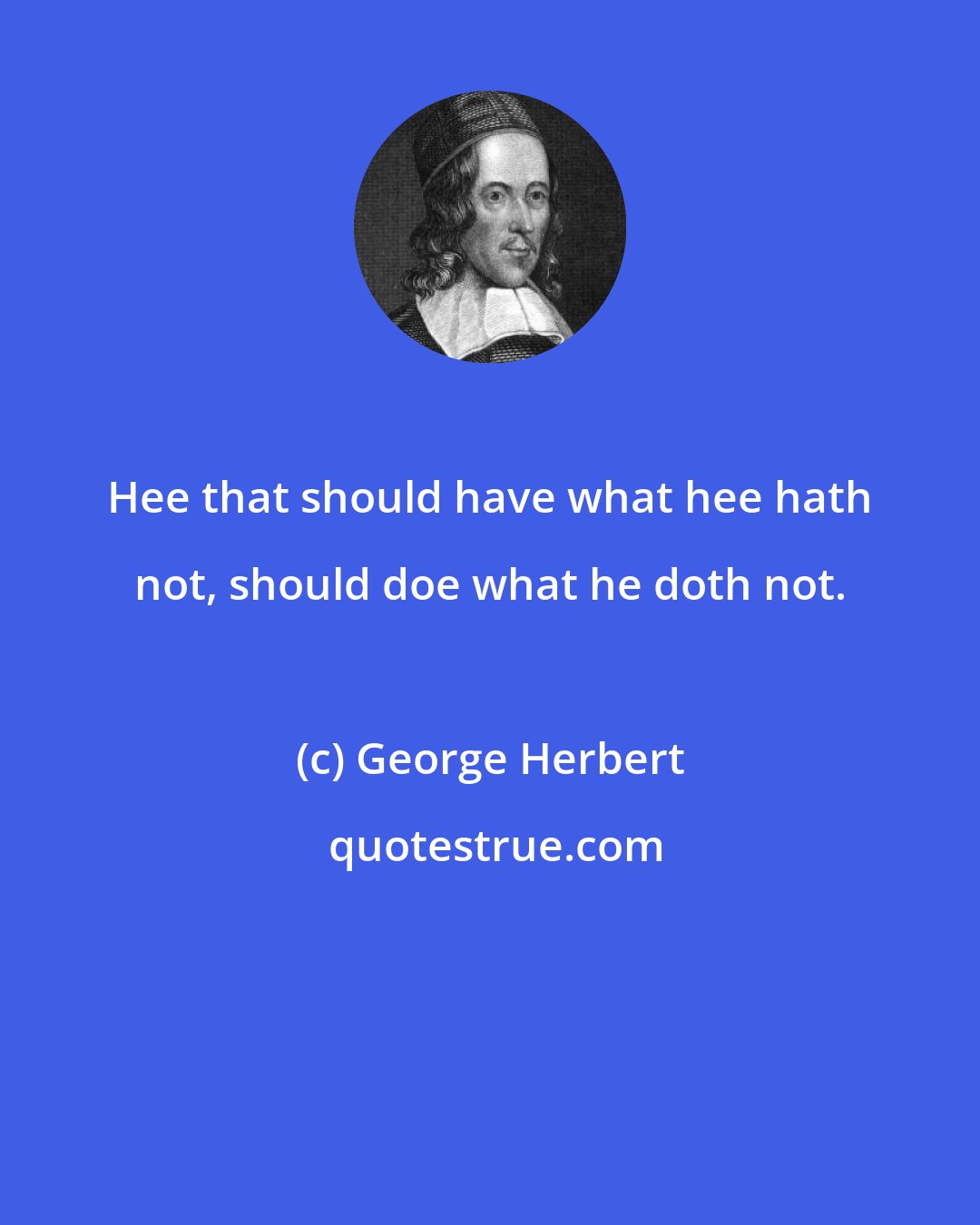 George Herbert: Hee that should have what hee hath not, should doe what he doth not.