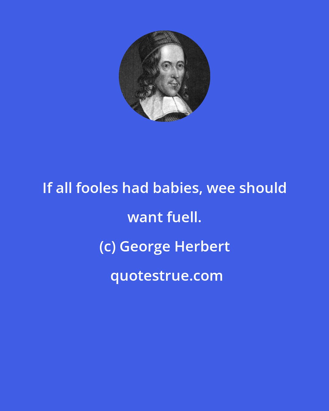 George Herbert: If all fooles had babies, wee should want fuell.