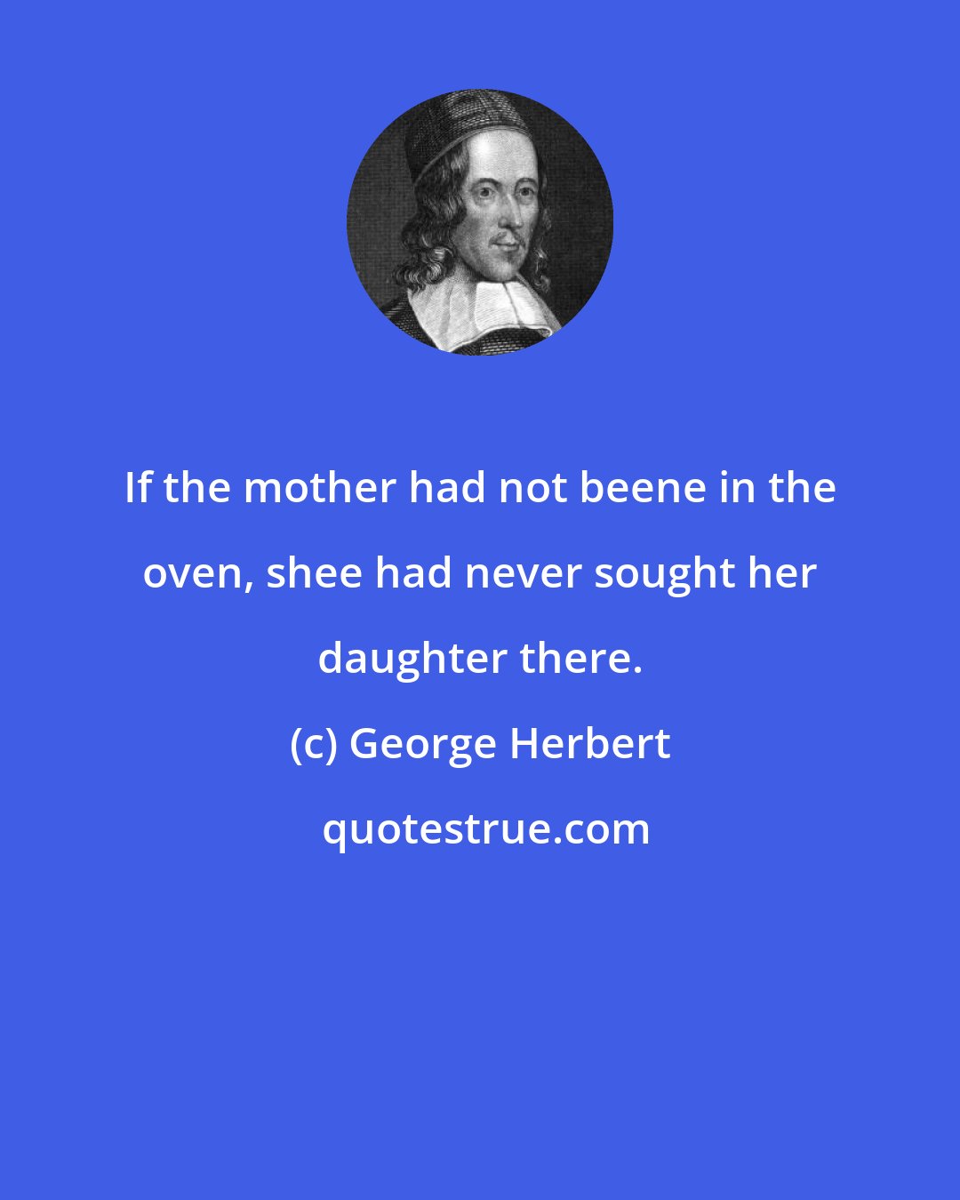 George Herbert: If the mother had not beene in the oven, shee had never sought her daughter there.