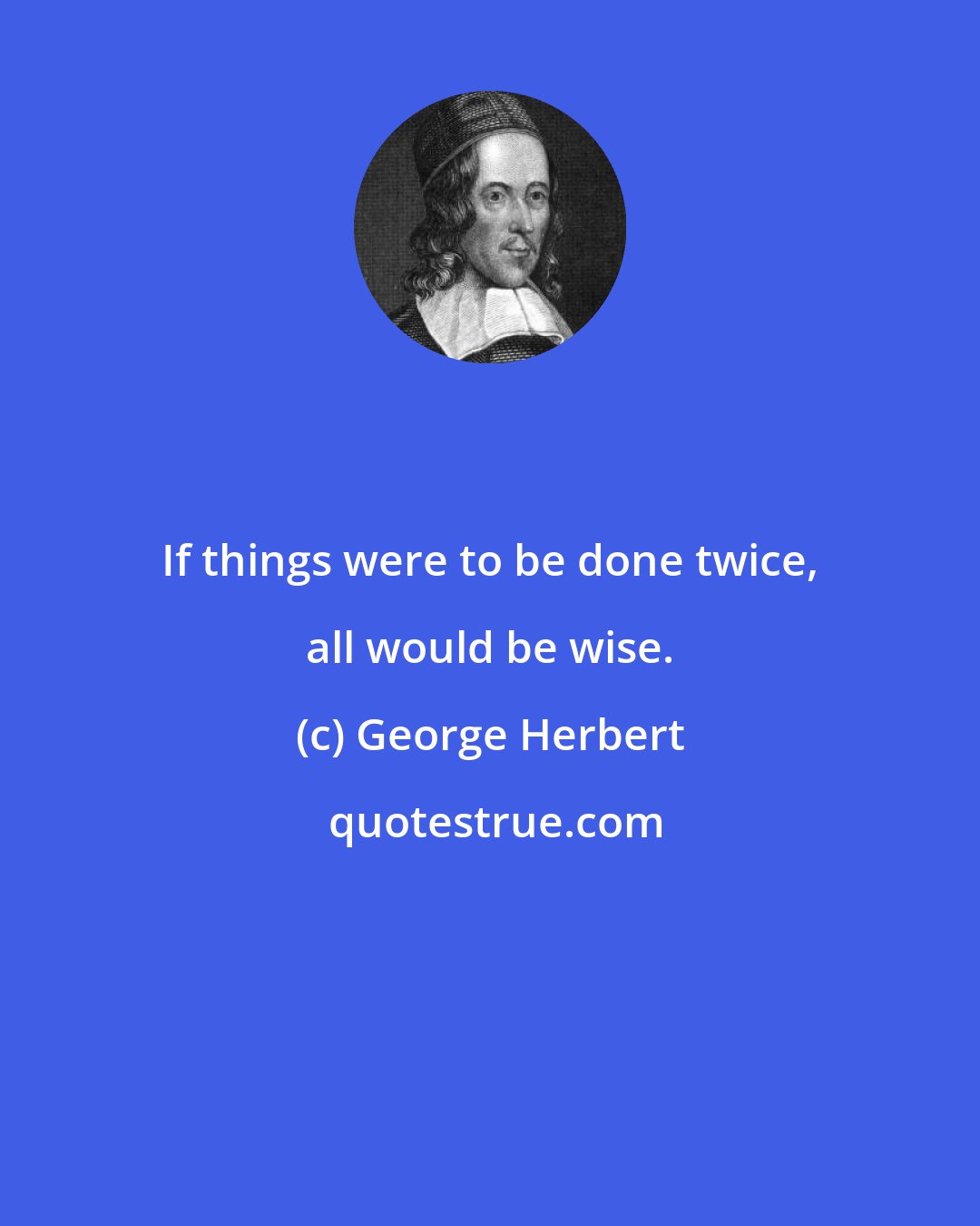 George Herbert: If things were to be done twice, all would be wise.