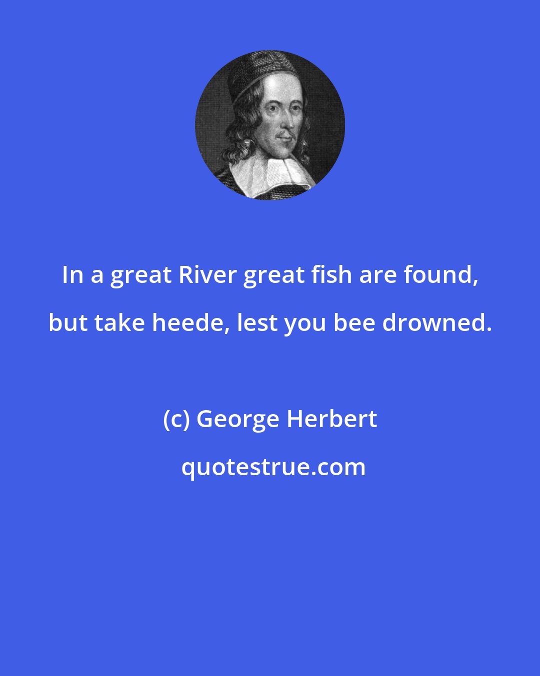 George Herbert: In a great River great fish are found, but take heede, lest you bee drowned.