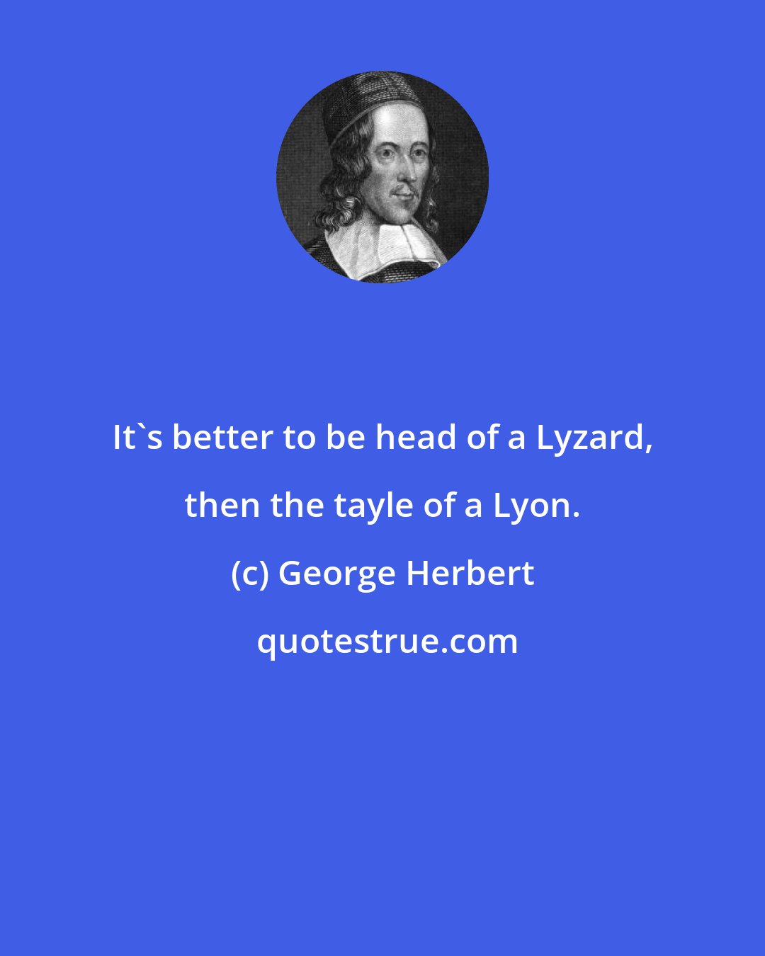 George Herbert: It's better to be head of a Lyzard, then the tayle of a Lyon.