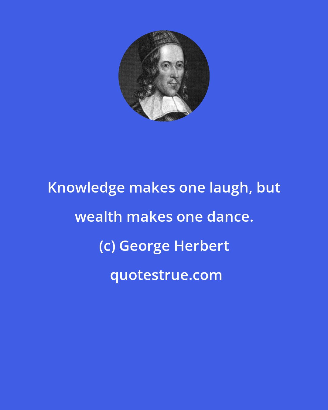 George Herbert: Knowledge makes one laugh, but wealth makes one dance.