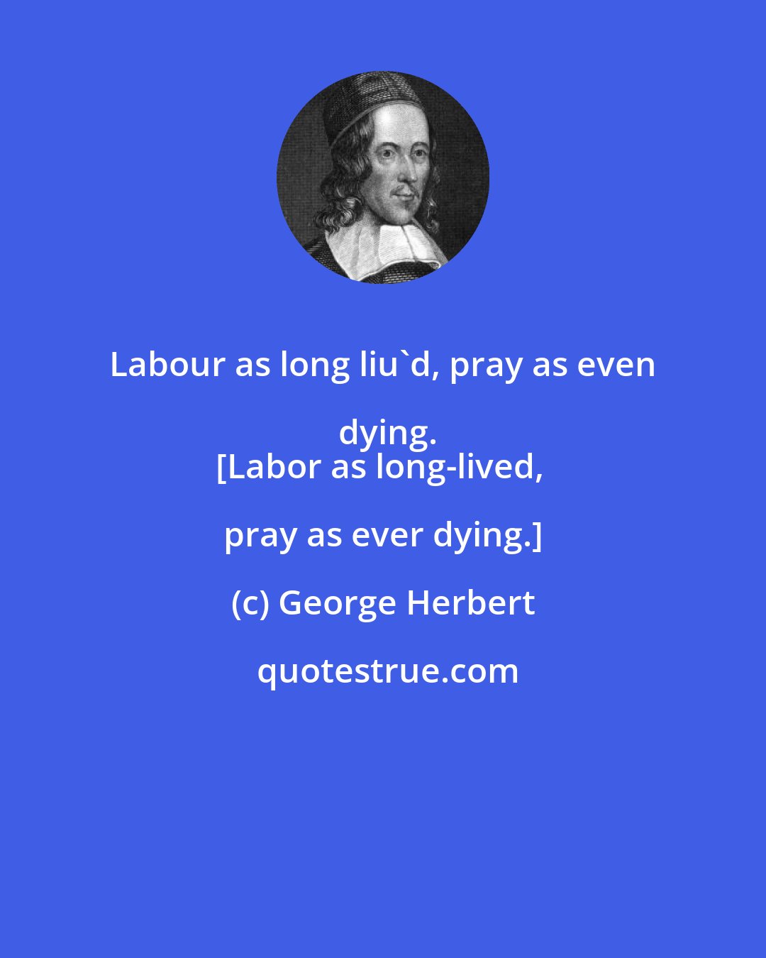 George Herbert: Labour as long liu'd, pray as even dying.
[Labor as long-lived, pray as ever dying.]