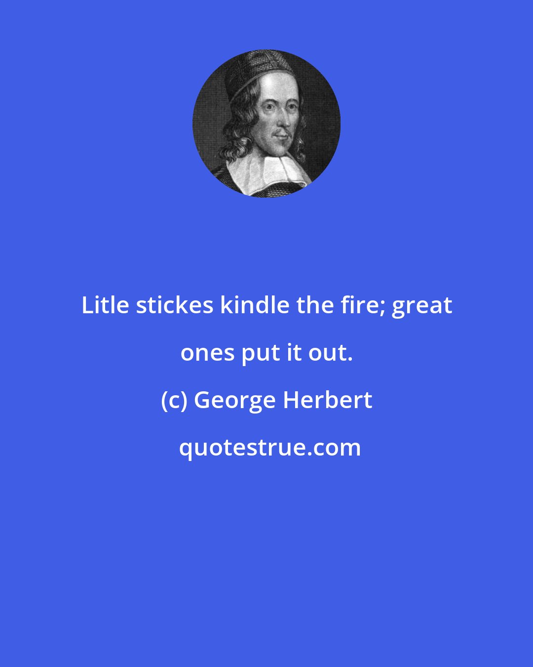 George Herbert: Litle stickes kindle the fire; great ones put it out.