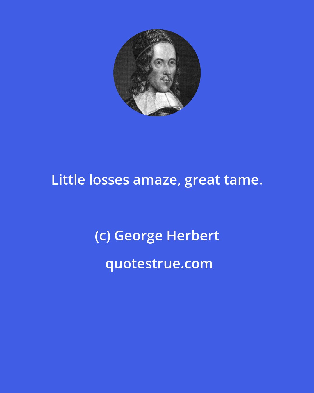 George Herbert: Little losses amaze, great tame.