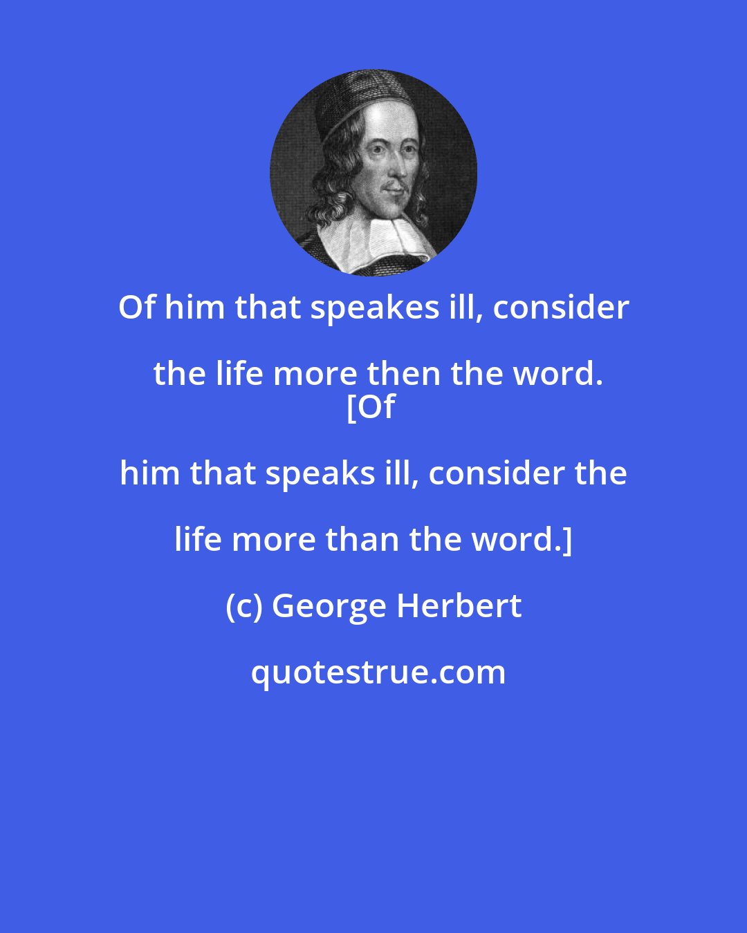 George Herbert: Of him that speakes ill, consider the life more then the word.
[Of him that speaks ill, consider the life more than the word.]
