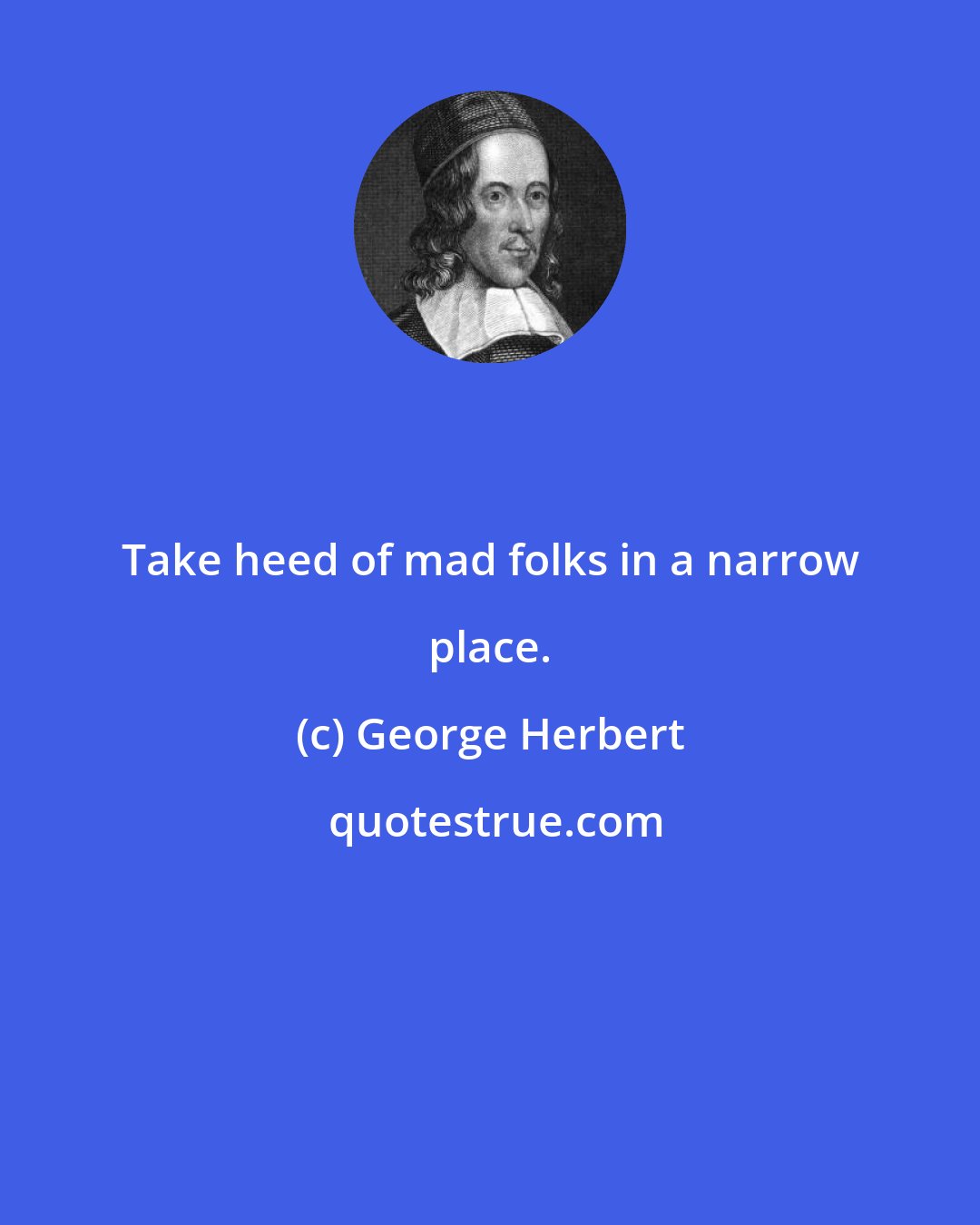 George Herbert: Take heed of mad folks in a narrow place.