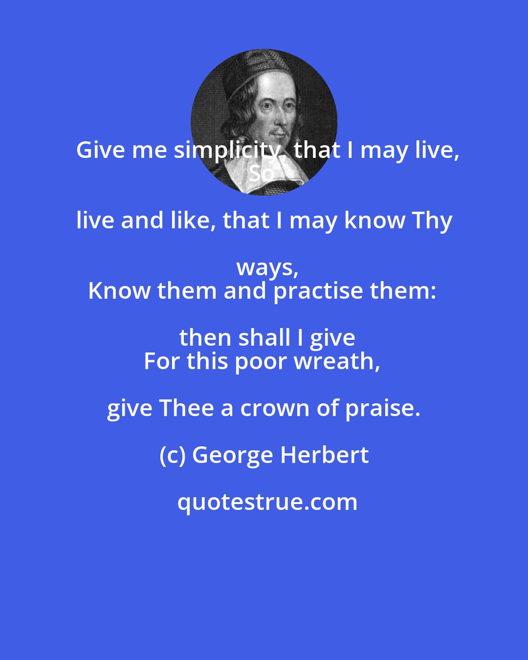 George Herbert: Give me simplicity, that I may live,
So live and like, that I may know Thy ways,
Know them and practise them: then shall I give
For this poor wreath, give Thee a crown of praise.