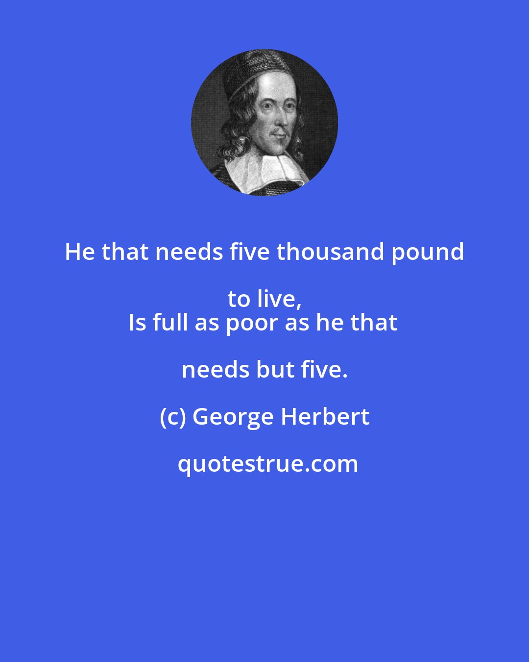 George Herbert: He that needs five thousand pound to live, 
Is full as poor as he that needs but five.