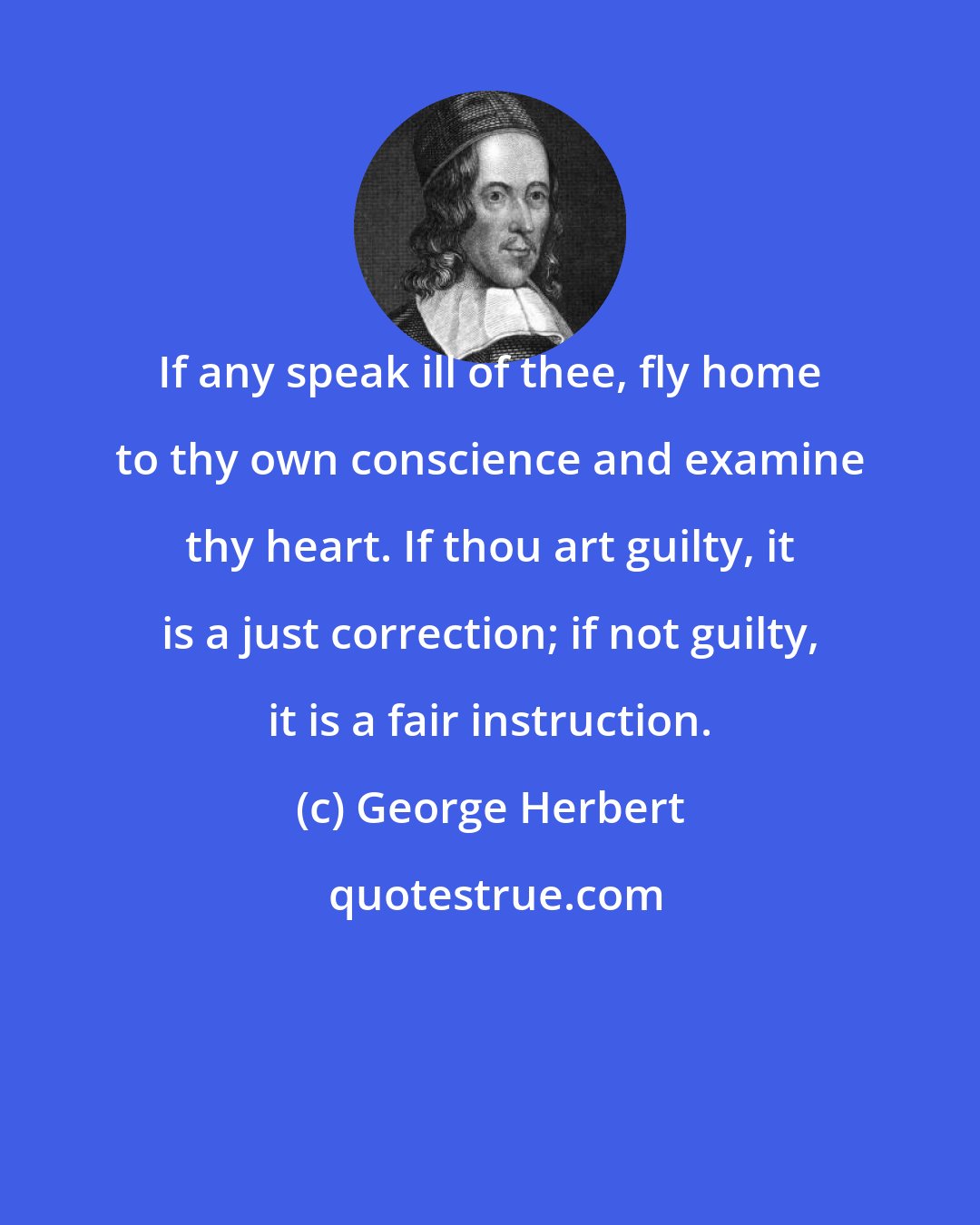 George Herbert: If any speak ill of thee, fly home to thy own conscience and examine thy heart. If thou art guilty, it is a just correction; if not guilty, it is a fair instruction.