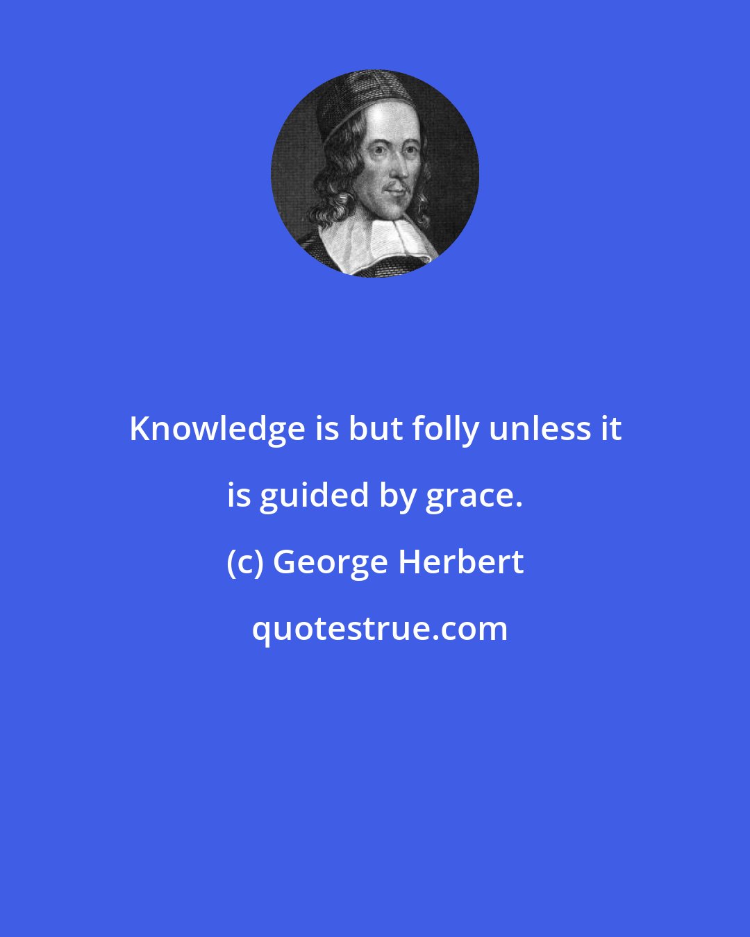 George Herbert: Knowledge is but folly unless it is guided by grace.