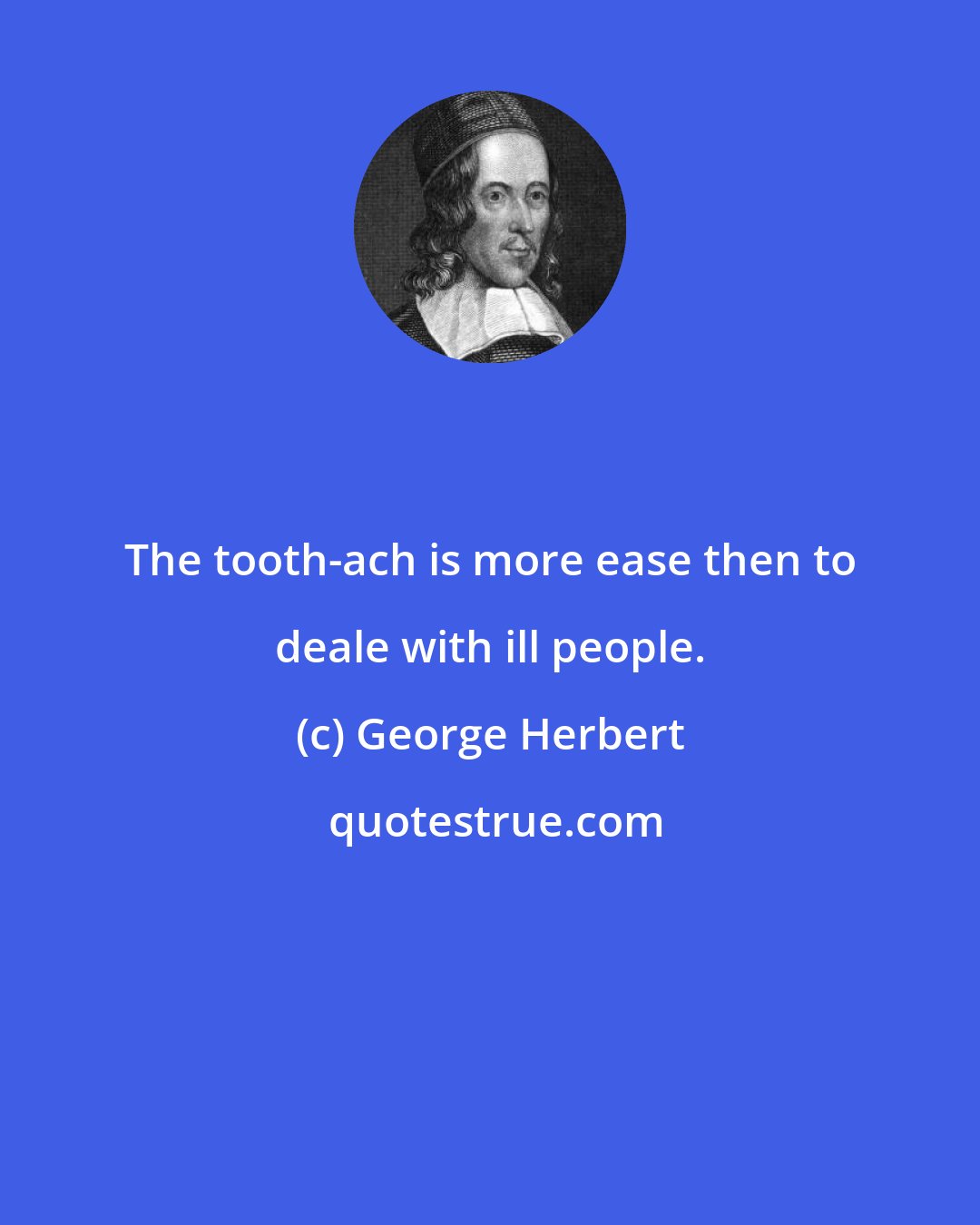 George Herbert: The tooth-ach is more ease then to deale with ill people.