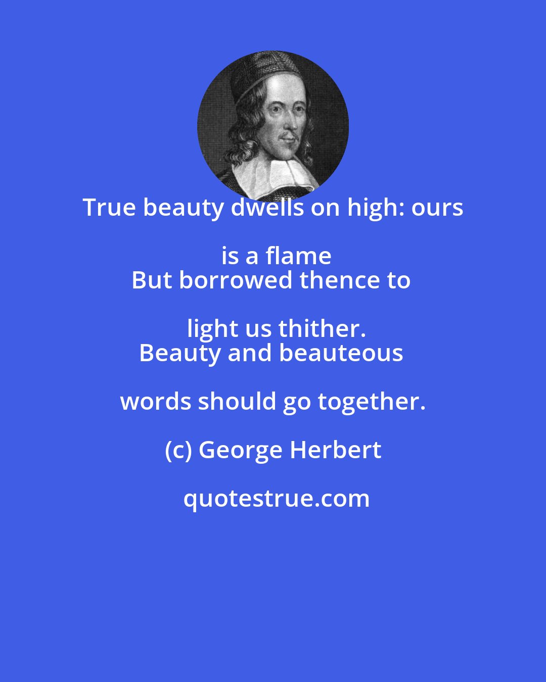 George Herbert: True beauty dwells on high: ours is a flame
But borrowed thence to light us thither.
Beauty and beauteous words should go together.