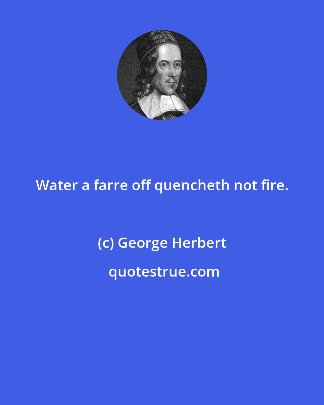 George Herbert: Water a farre off quencheth not fire.